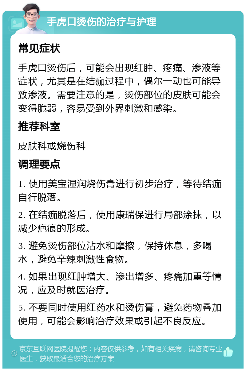 手虎口烫伤的治疗与护理 常见症状 手虎口烫伤后，可能会出现红肿、疼痛、渗液等症状，尤其是在结痂过程中，偶尔一动也可能导致渗液。需要注意的是，烫伤部位的皮肤可能会变得脆弱，容易受到外界刺激和感染。 推荐科室 皮肤科或烧伤科 调理要点 1. 使用美宝湿润烧伤膏进行初步治疗，等待结痂自行脱落。 2. 在结痂脱落后，使用康瑞保进行局部涂抹，以减少疤痕的形成。 3. 避免烫伤部位沾水和摩擦，保持休息，多喝水，避免辛辣刺激性食物。 4. 如果出现红肿增大、渗出增多、疼痛加重等情况，应及时就医治疗。 5. 不要同时使用红药水和烫伤膏，避免药物叠加使用，可能会影响治疗效果或引起不良反应。