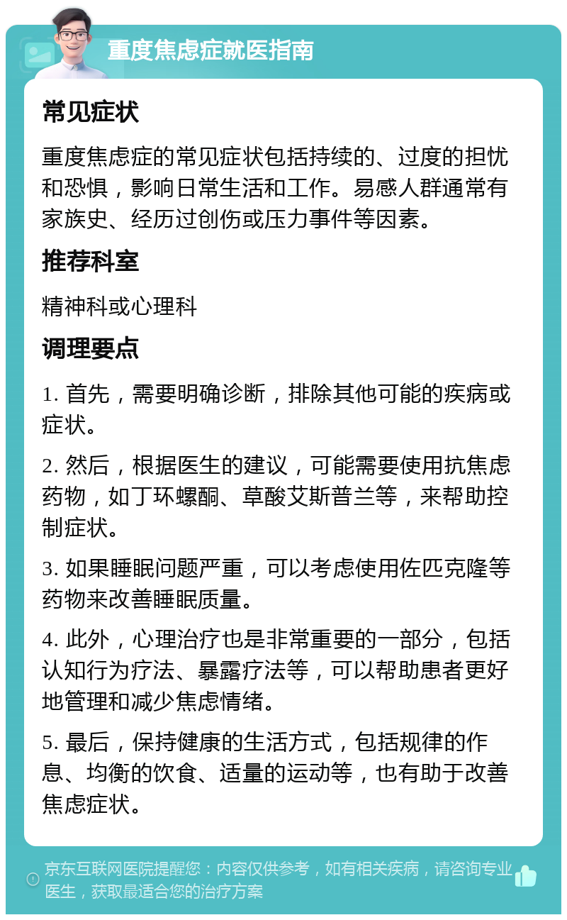 重度焦虑症就医指南 常见症状 重度焦虑症的常见症状包括持续的、过度的担忧和恐惧，影响日常生活和工作。易感人群通常有家族史、经历过创伤或压力事件等因素。 推荐科室 精神科或心理科 调理要点 1. 首先，需要明确诊断，排除其他可能的疾病或症状。 2. 然后，根据医生的建议，可能需要使用抗焦虑药物，如丁环螺酮、草酸艾斯普兰等，来帮助控制症状。 3. 如果睡眠问题严重，可以考虑使用佐匹克隆等药物来改善睡眠质量。 4. 此外，心理治疗也是非常重要的一部分，包括认知行为疗法、暴露疗法等，可以帮助患者更好地管理和减少焦虑情绪。 5. 最后，保持健康的生活方式，包括规律的作息、均衡的饮食、适量的运动等，也有助于改善焦虑症状。