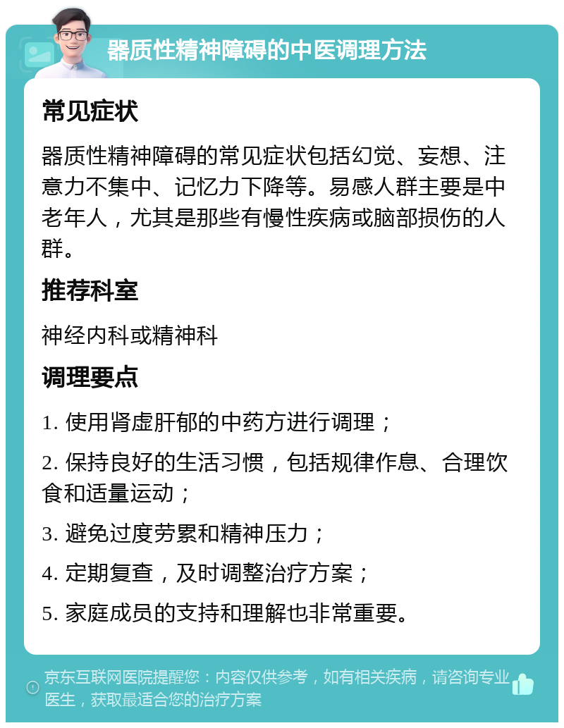 器质性精神障碍的中医调理方法 常见症状 器质性精神障碍的常见症状包括幻觉、妄想、注意力不集中、记忆力下降等。易感人群主要是中老年人，尤其是那些有慢性疾病或脑部损伤的人群。 推荐科室 神经内科或精神科 调理要点 1. 使用肾虚肝郁的中药方进行调理； 2. 保持良好的生活习惯，包括规律作息、合理饮食和适量运动； 3. 避免过度劳累和精神压力； 4. 定期复查，及时调整治疗方案； 5. 家庭成员的支持和理解也非常重要。