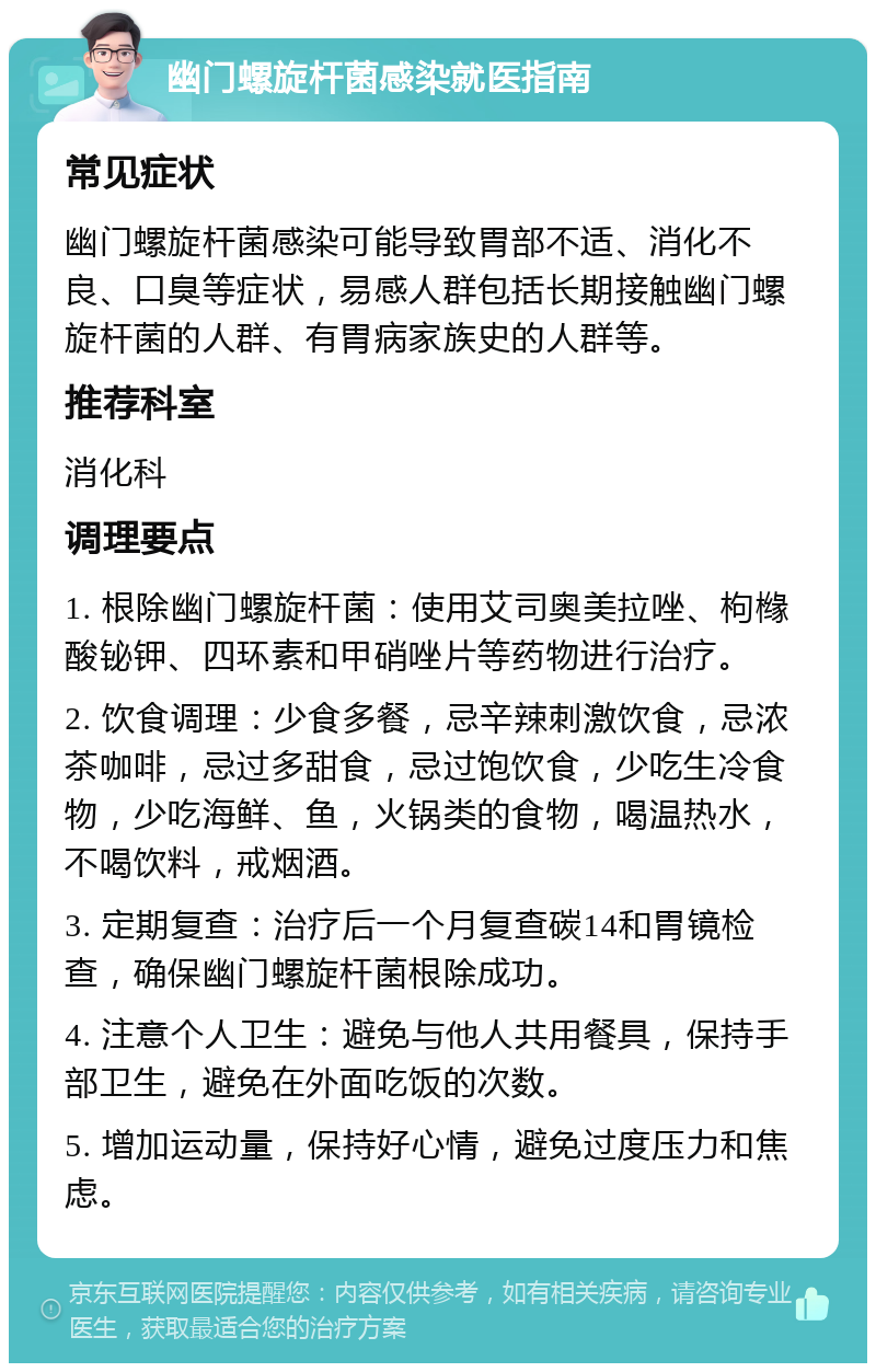 幽门螺旋杆菌感染就医指南 常见症状 幽门螺旋杆菌感染可能导致胃部不适、消化不良、口臭等症状，易感人群包括长期接触幽门螺旋杆菌的人群、有胃病家族史的人群等。 推荐科室 消化科 调理要点 1. 根除幽门螺旋杆菌：使用艾司奥美拉唑、枸橼酸铋钾、四环素和甲硝唑片等药物进行治疗。 2. 饮食调理：少食多餐，忌辛辣刺激饮食，忌浓茶咖啡，忌过多甜食，忌过饱饮食，少吃生冷食物，少吃海鲜、鱼，火锅类的食物，喝温热水，不喝饮料，戒烟酒。 3. 定期复查：治疗后一个月复查碳14和胃镜检查，确保幽门螺旋杆菌根除成功。 4. 注意个人卫生：避免与他人共用餐具，保持手部卫生，避免在外面吃饭的次数。 5. 增加运动量，保持好心情，避免过度压力和焦虑。