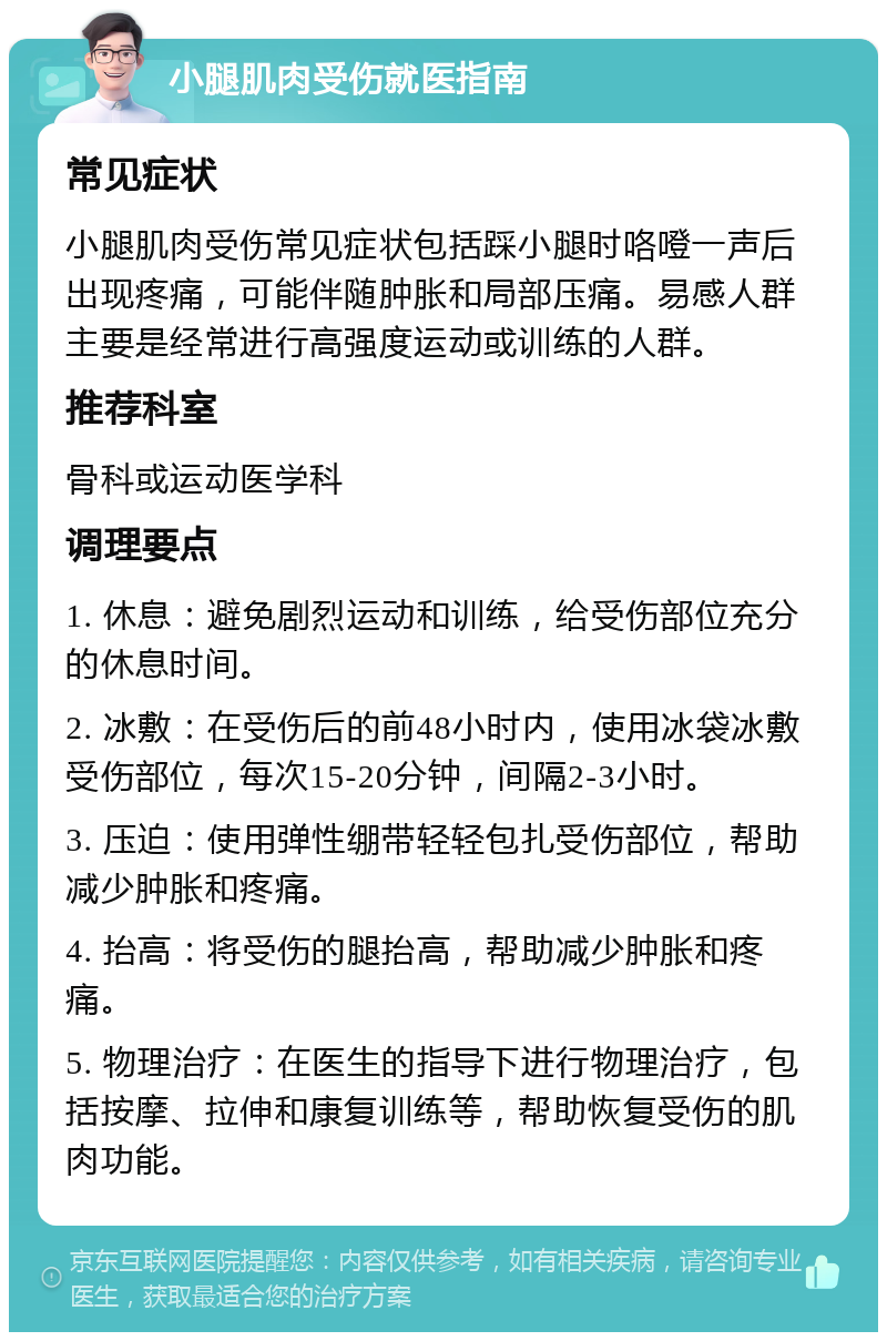 小腿肌肉受伤就医指南 常见症状 小腿肌肉受伤常见症状包括踩小腿时咯噔一声后出现疼痛，可能伴随肿胀和局部压痛。易感人群主要是经常进行高强度运动或训练的人群。 推荐科室 骨科或运动医学科 调理要点 1. 休息：避免剧烈运动和训练，给受伤部位充分的休息时间。 2. 冰敷：在受伤后的前48小时内，使用冰袋冰敷受伤部位，每次15-20分钟，间隔2-3小时。 3. 压迫：使用弹性绷带轻轻包扎受伤部位，帮助减少肿胀和疼痛。 4. 抬高：将受伤的腿抬高，帮助减少肿胀和疼痛。 5. 物理治疗：在医生的指导下进行物理治疗，包括按摩、拉伸和康复训练等，帮助恢复受伤的肌肉功能。