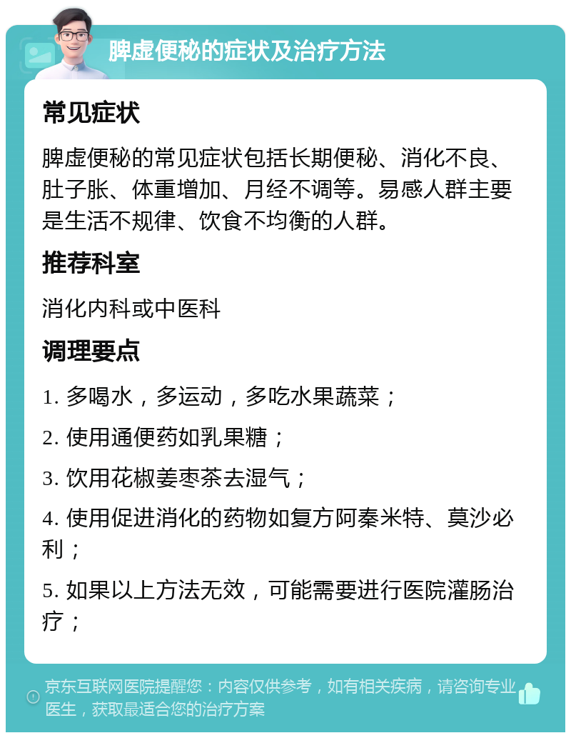 脾虚便秘的症状及治疗方法 常见症状 脾虚便秘的常见症状包括长期便秘、消化不良、肚子胀、体重增加、月经不调等。易感人群主要是生活不规律、饮食不均衡的人群。 推荐科室 消化内科或中医科 调理要点 1. 多喝水，多运动，多吃水果蔬菜； 2. 使用通便药如乳果糖； 3. 饮用花椒姜枣茶去湿气； 4. 使用促进消化的药物如复方阿秦米特、莫沙必利； 5. 如果以上方法无效，可能需要进行医院灌肠治疗；