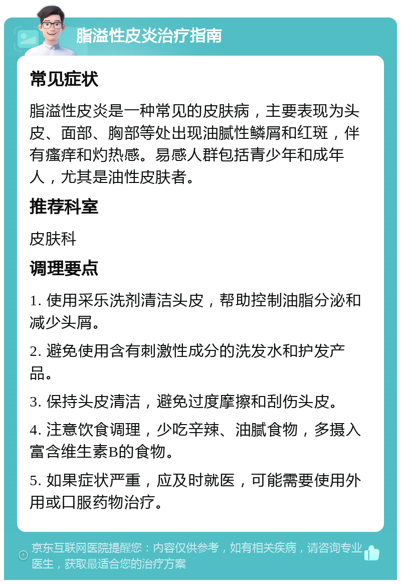 脂溢性皮炎治疗指南 常见症状 脂溢性皮炎是一种常见的皮肤病，主要表现为头皮、面部、胸部等处出现油腻性鳞屑和红斑，伴有瘙痒和灼热感。易感人群包括青少年和成年人，尤其是油性皮肤者。 推荐科室 皮肤科 调理要点 1. 使用采乐洗剂清洁头皮，帮助控制油脂分泌和减少头屑。 2. 避免使用含有刺激性成分的洗发水和护发产品。 3. 保持头皮清洁，避免过度摩擦和刮伤头皮。 4. 注意饮食调理，少吃辛辣、油腻食物，多摄入富含维生素B的食物。 5. 如果症状严重，应及时就医，可能需要使用外用或口服药物治疗。