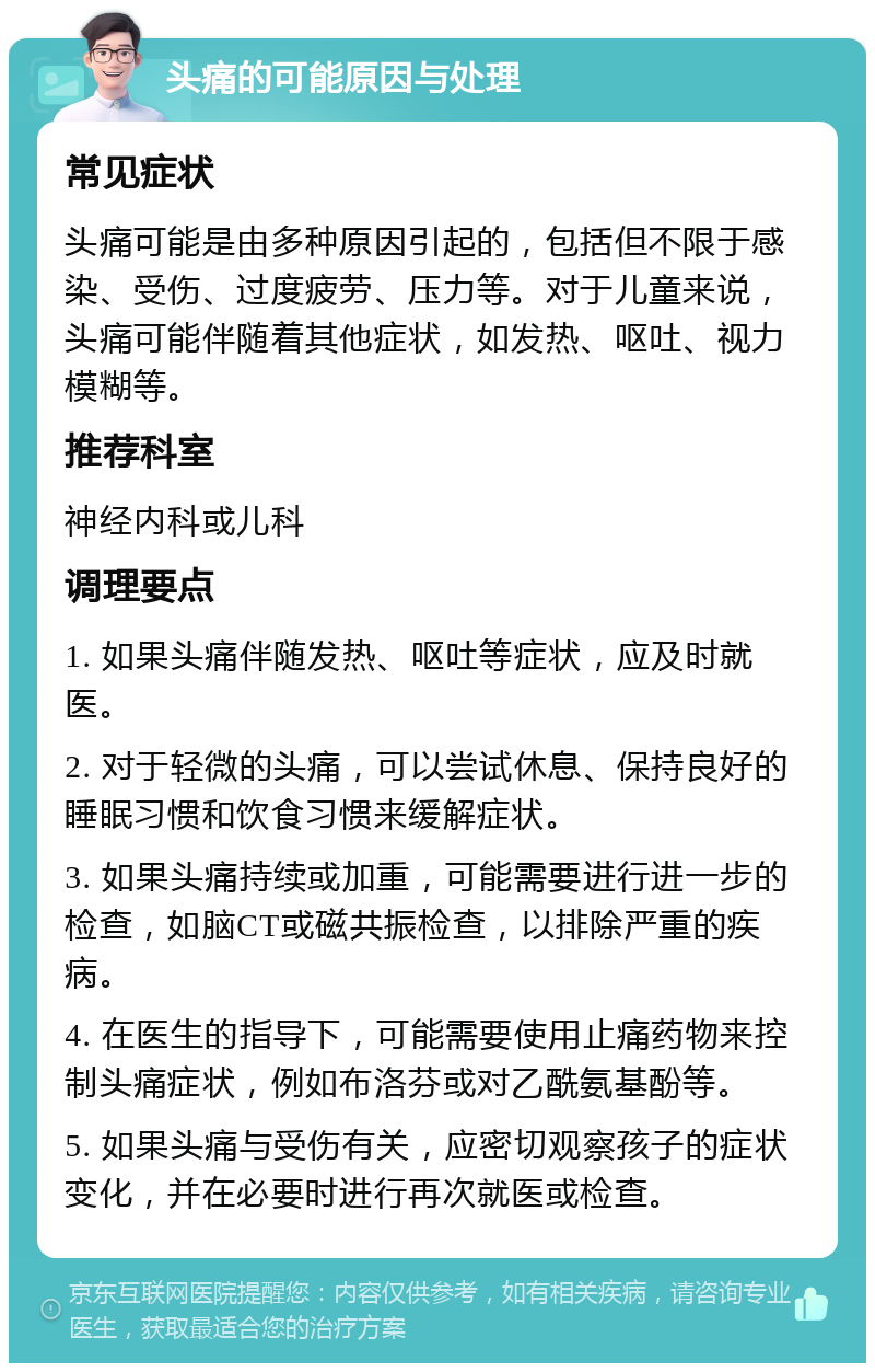 头痛的可能原因与处理 常见症状 头痛可能是由多种原因引起的，包括但不限于感染、受伤、过度疲劳、压力等。对于儿童来说，头痛可能伴随着其他症状，如发热、呕吐、视力模糊等。 推荐科室 神经内科或儿科 调理要点 1. 如果头痛伴随发热、呕吐等症状，应及时就医。 2. 对于轻微的头痛，可以尝试休息、保持良好的睡眠习惯和饮食习惯来缓解症状。 3. 如果头痛持续或加重，可能需要进行进一步的检查，如脑CT或磁共振检查，以排除严重的疾病。 4. 在医生的指导下，可能需要使用止痛药物来控制头痛症状，例如布洛芬或对乙酰氨基酚等。 5. 如果头痛与受伤有关，应密切观察孩子的症状变化，并在必要时进行再次就医或检查。