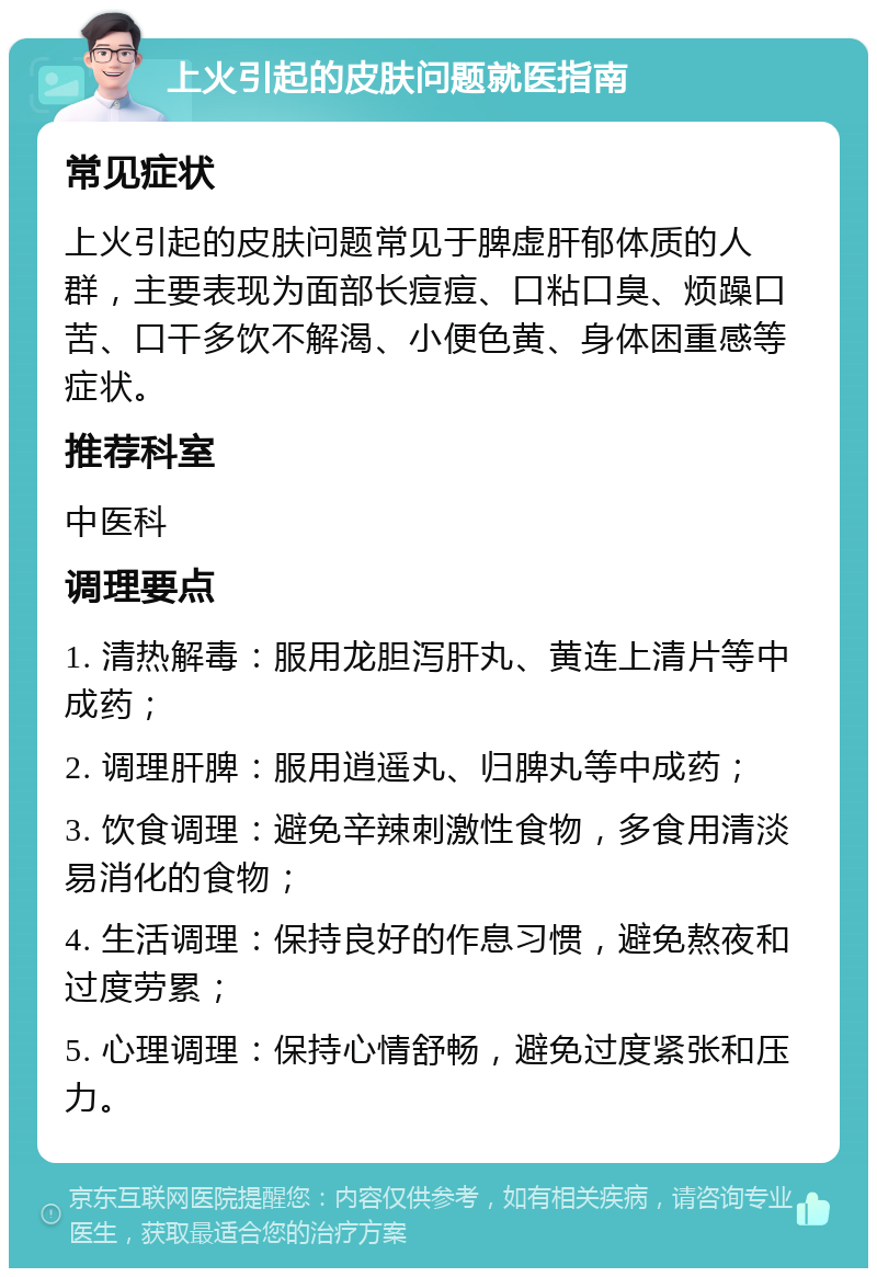 上火引起的皮肤问题就医指南 常见症状 上火引起的皮肤问题常见于脾虚肝郁体质的人群，主要表现为面部长痘痘、口粘口臭、烦躁口苦、口干多饮不解渴、小便色黄、身体困重感等症状。 推荐科室 中医科 调理要点 1. 清热解毒：服用龙胆泻肝丸、黄连上清片等中成药； 2. 调理肝脾：服用逍遥丸、归脾丸等中成药； 3. 饮食调理：避免辛辣刺激性食物，多食用清淡易消化的食物； 4. 生活调理：保持良好的作息习惯，避免熬夜和过度劳累； 5. 心理调理：保持心情舒畅，避免过度紧张和压力。