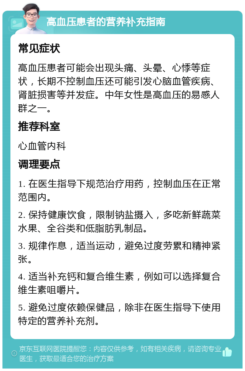 高血压患者的营养补充指南 常见症状 高血压患者可能会出现头痛、头晕、心悸等症状，长期不控制血压还可能引发心脑血管疾病、肾脏损害等并发症。中年女性是高血压的易感人群之一。 推荐科室 心血管内科 调理要点 1. 在医生指导下规范治疗用药，控制血压在正常范围内。 2. 保持健康饮食，限制钠盐摄入，多吃新鲜蔬菜水果、全谷类和低脂肪乳制品。 3. 规律作息，适当运动，避免过度劳累和精神紧张。 4. 适当补充钙和复合维生素，例如可以选择复合维生素咀嚼片。 5. 避免过度依赖保健品，除非在医生指导下使用特定的营养补充剂。