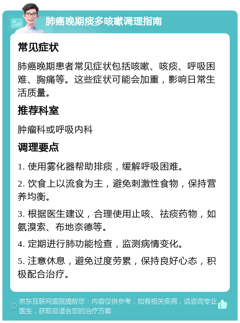 肺癌晚期痰多咳嗽调理指南 常见症状 肺癌晚期患者常见症状包括咳嗽、咳痰、呼吸困难、胸痛等。这些症状可能会加重，影响日常生活质量。 推荐科室 肿瘤科或呼吸内科 调理要点 1. 使用雾化器帮助排痰，缓解呼吸困难。 2. 饮食上以流食为主，避免刺激性食物，保持营养均衡。 3. 根据医生建议，合理使用止咳、祛痰药物，如氨溴索、布地奈德等。 4. 定期进行肺功能检查，监测病情变化。 5. 注意休息，避免过度劳累，保持良好心态，积极配合治疗。