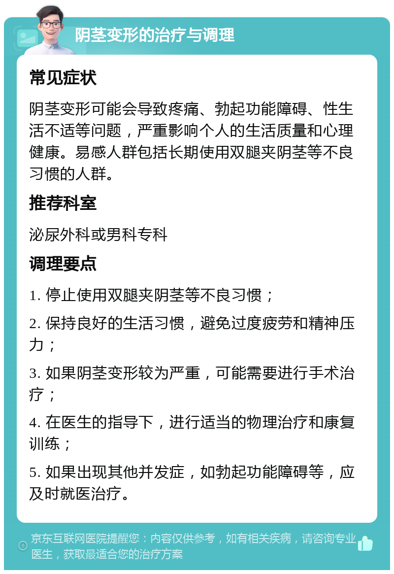 阴茎变形的治疗与调理 常见症状 阴茎变形可能会导致疼痛、勃起功能障碍、性生活不适等问题，严重影响个人的生活质量和心理健康。易感人群包括长期使用双腿夹阴茎等不良习惯的人群。 推荐科室 泌尿外科或男科专科 调理要点 1. 停止使用双腿夹阴茎等不良习惯； 2. 保持良好的生活习惯，避免过度疲劳和精神压力； 3. 如果阴茎变形较为严重，可能需要进行手术治疗； 4. 在医生的指导下，进行适当的物理治疗和康复训练； 5. 如果出现其他并发症，如勃起功能障碍等，应及时就医治疗。