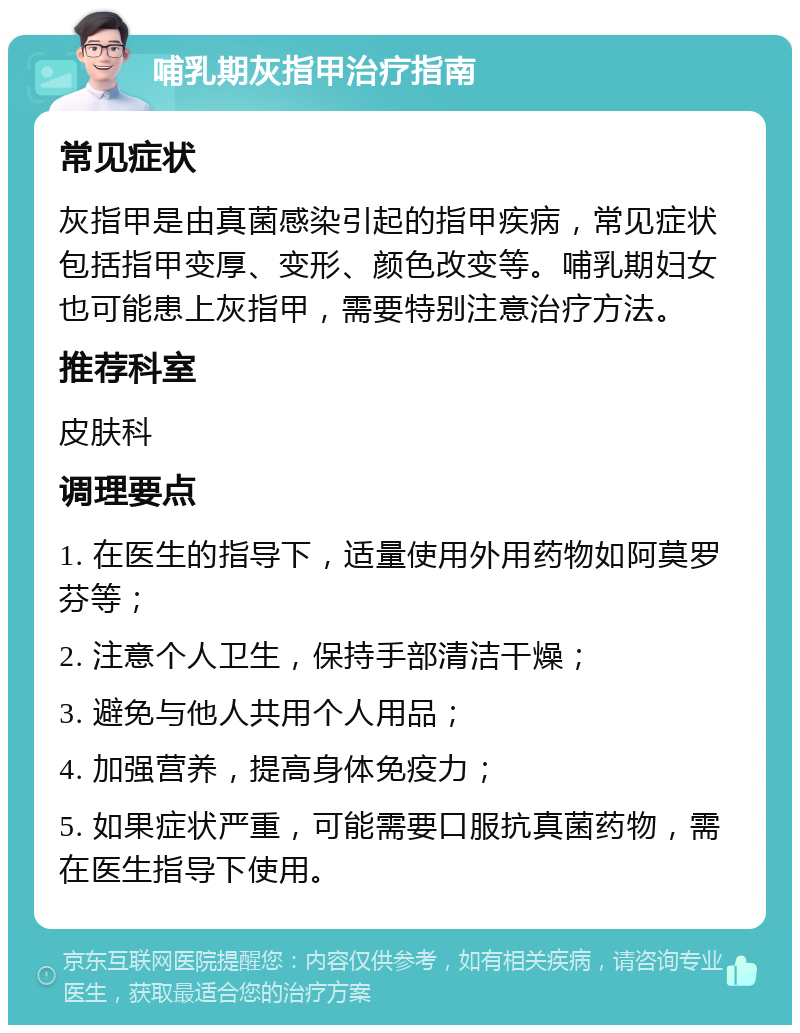 哺乳期灰指甲治疗指南 常见症状 灰指甲是由真菌感染引起的指甲疾病，常见症状包括指甲变厚、变形、颜色改变等。哺乳期妇女也可能患上灰指甲，需要特别注意治疗方法。 推荐科室 皮肤科 调理要点 1. 在医生的指导下，适量使用外用药物如阿莫罗芬等； 2. 注意个人卫生，保持手部清洁干燥； 3. 避免与他人共用个人用品； 4. 加强营养，提高身体免疫力； 5. 如果症状严重，可能需要口服抗真菌药物，需在医生指导下使用。