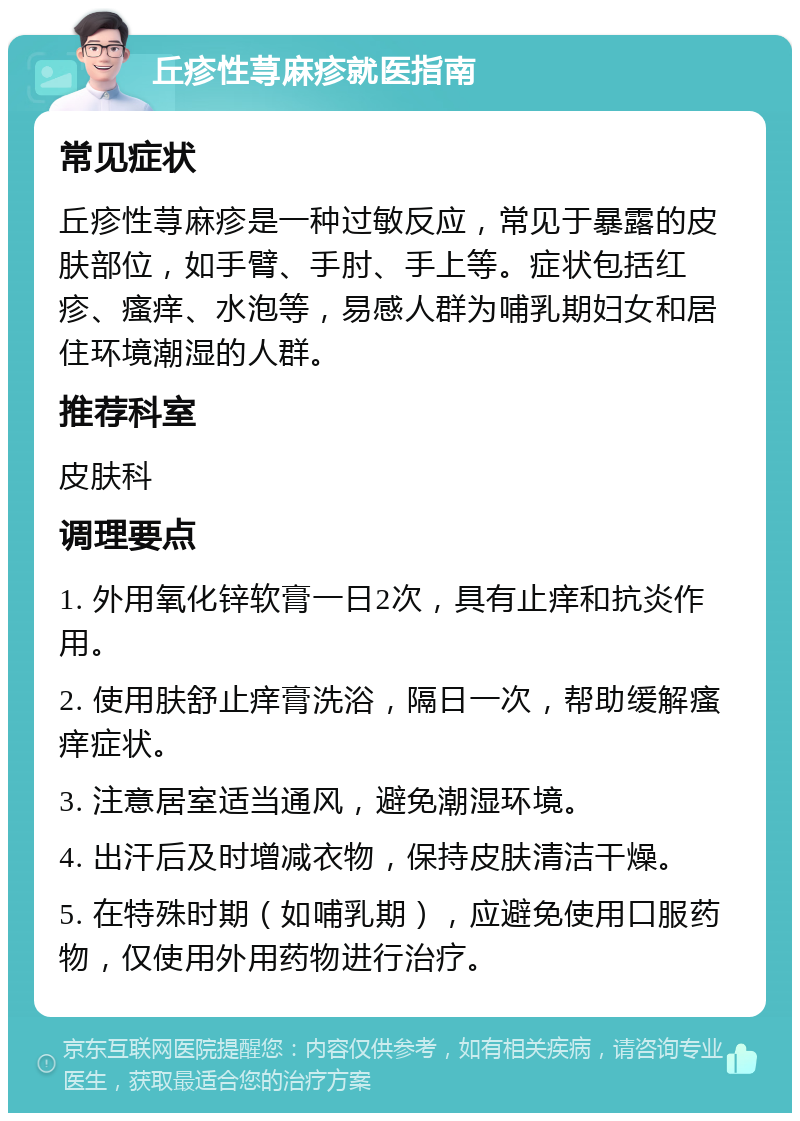 丘疹性荨麻疹就医指南 常见症状 丘疹性荨麻疹是一种过敏反应，常见于暴露的皮肤部位，如手臂、手肘、手上等。症状包括红疹、瘙痒、水泡等，易感人群为哺乳期妇女和居住环境潮湿的人群。 推荐科室 皮肤科 调理要点 1. 外用氧化锌软膏一日2次，具有止痒和抗炎作用。 2. 使用肤舒止痒膏洗浴，隔日一次，帮助缓解瘙痒症状。 3. 注意居室适当通风，避免潮湿环境。 4. 出汗后及时增减衣物，保持皮肤清洁干燥。 5. 在特殊时期（如哺乳期），应避免使用口服药物，仅使用外用药物进行治疗。