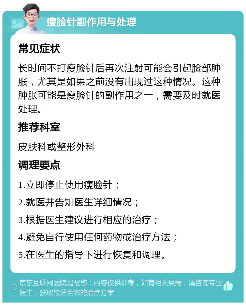 瘦脸针副作用与处理 常见症状 长时间不打瘦脸针后再次注射可能会引起脸部肿胀，尤其是如果之前没有出现过这种情况。这种肿胀可能是瘦脸针的副作用之一，需要及时就医处理。 推荐科室 皮肤科或整形外科 调理要点 1.立即停止使用瘦脸针； 2.就医并告知医生详细情况； 3.根据医生建议进行相应的治疗； 4.避免自行使用任何药物或治疗方法； 5.在医生的指导下进行恢复和调理。