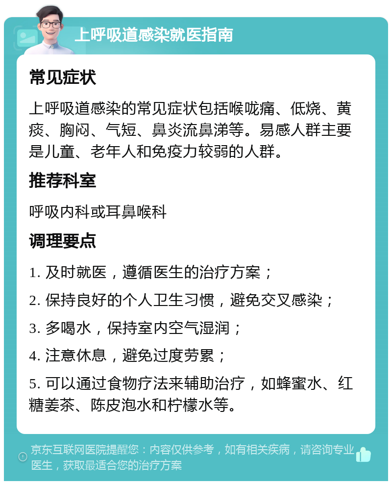 上呼吸道感染就医指南 常见症状 上呼吸道感染的常见症状包括喉咙痛、低烧、黄痰、胸闷、气短、鼻炎流鼻涕等。易感人群主要是儿童、老年人和免疫力较弱的人群。 推荐科室 呼吸内科或耳鼻喉科 调理要点 1. 及时就医，遵循医生的治疗方案； 2. 保持良好的个人卫生习惯，避免交叉感染； 3. 多喝水，保持室内空气湿润； 4. 注意休息，避免过度劳累； 5. 可以通过食物疗法来辅助治疗，如蜂蜜水、红糖姜茶、陈皮泡水和柠檬水等。