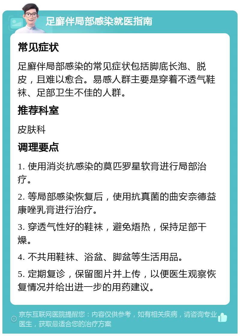 足廯伴局部感染就医指南 常见症状 足廯伴局部感染的常见症状包括脚底长泡、脱皮，且难以愈合。易感人群主要是穿着不透气鞋袜、足部卫生不佳的人群。 推荐科室 皮肤科 调理要点 1. 使用消炎抗感染的莫匹罗星软膏进行局部治疗。 2. 等局部感染恢复后，使用抗真菌的曲安奈德益康唑乳膏进行治疗。 3. 穿透气性好的鞋袜，避免焐热，保持足部干燥。 4. 不共用鞋袜、浴盆、脚盆等生活用品。 5. 定期复诊，保留图片并上传，以便医生观察恢复情况并给出进一步的用药建议。