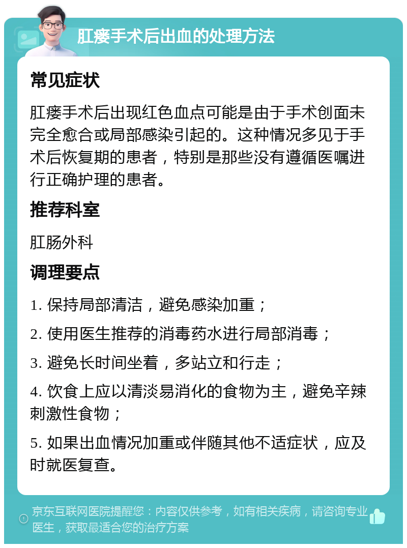 肛瘘手术后出血的处理方法 常见症状 肛瘘手术后出现红色血点可能是由于手术创面未完全愈合或局部感染引起的。这种情况多见于手术后恢复期的患者，特别是那些没有遵循医嘱进行正确护理的患者。 推荐科室 肛肠外科 调理要点 1. 保持局部清洁，避免感染加重； 2. 使用医生推荐的消毒药水进行局部消毒； 3. 避免长时间坐着，多站立和行走； 4. 饮食上应以清淡易消化的食物为主，避免辛辣刺激性食物； 5. 如果出血情况加重或伴随其他不适症状，应及时就医复查。