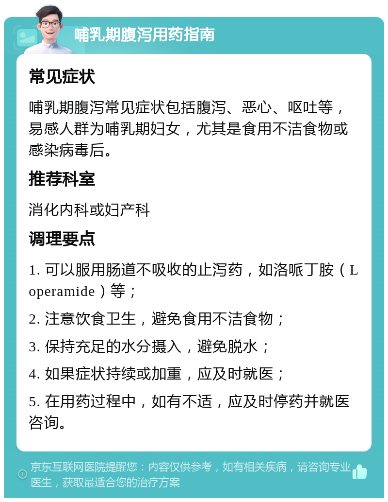 哺乳期腹泻用药指南 常见症状 哺乳期腹泻常见症状包括腹泻、恶心、呕吐等，易感人群为哺乳期妇女，尤其是食用不洁食物或感染病毒后。 推荐科室 消化内科或妇产科 调理要点 1. 可以服用肠道不吸收的止泻药，如洛哌丁胺（Loperamide）等； 2. 注意饮食卫生，避免食用不洁食物； 3. 保持充足的水分摄入，避免脱水； 4. 如果症状持续或加重，应及时就医； 5. 在用药过程中，如有不适，应及时停药并就医咨询。