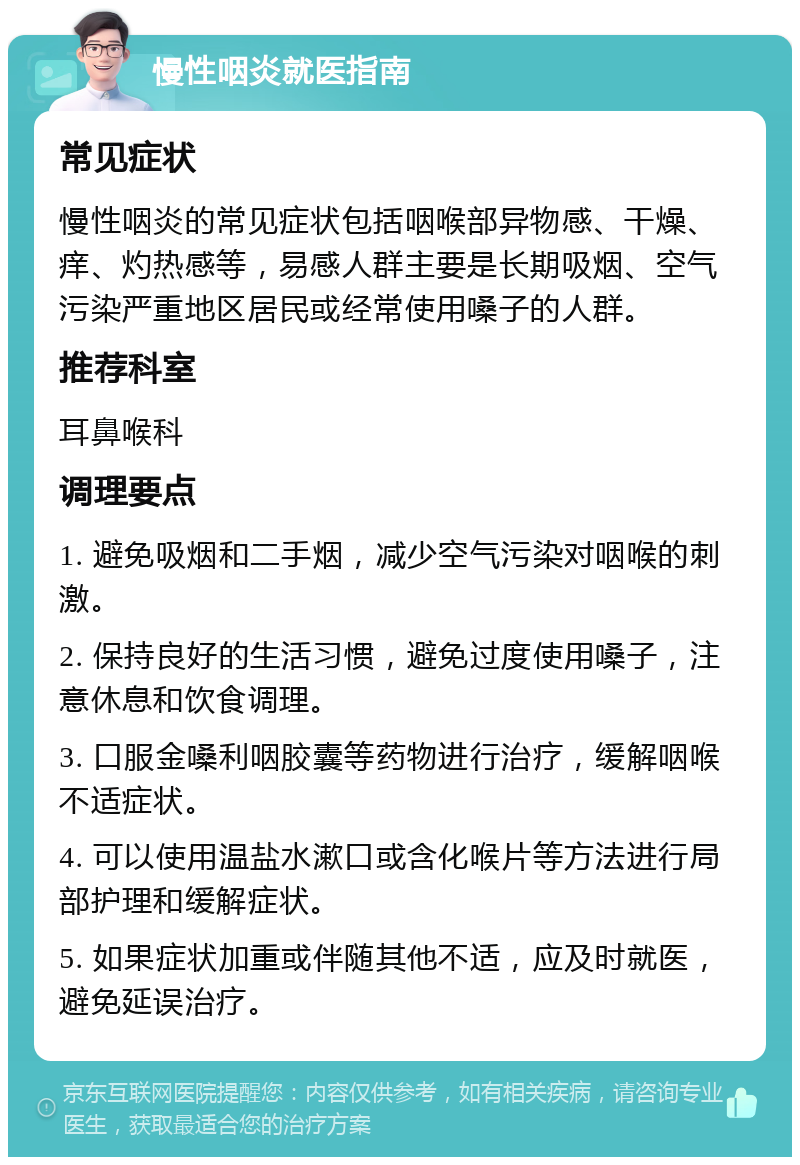 慢性咽炎就医指南 常见症状 慢性咽炎的常见症状包括咽喉部异物感、干燥、痒、灼热感等，易感人群主要是长期吸烟、空气污染严重地区居民或经常使用嗓子的人群。 推荐科室 耳鼻喉科 调理要点 1. 避免吸烟和二手烟，减少空气污染对咽喉的刺激。 2. 保持良好的生活习惯，避免过度使用嗓子，注意休息和饮食调理。 3. 口服金嗓利咽胶囊等药物进行治疗，缓解咽喉不适症状。 4. 可以使用温盐水漱口或含化喉片等方法进行局部护理和缓解症状。 5. 如果症状加重或伴随其他不适，应及时就医，避免延误治疗。