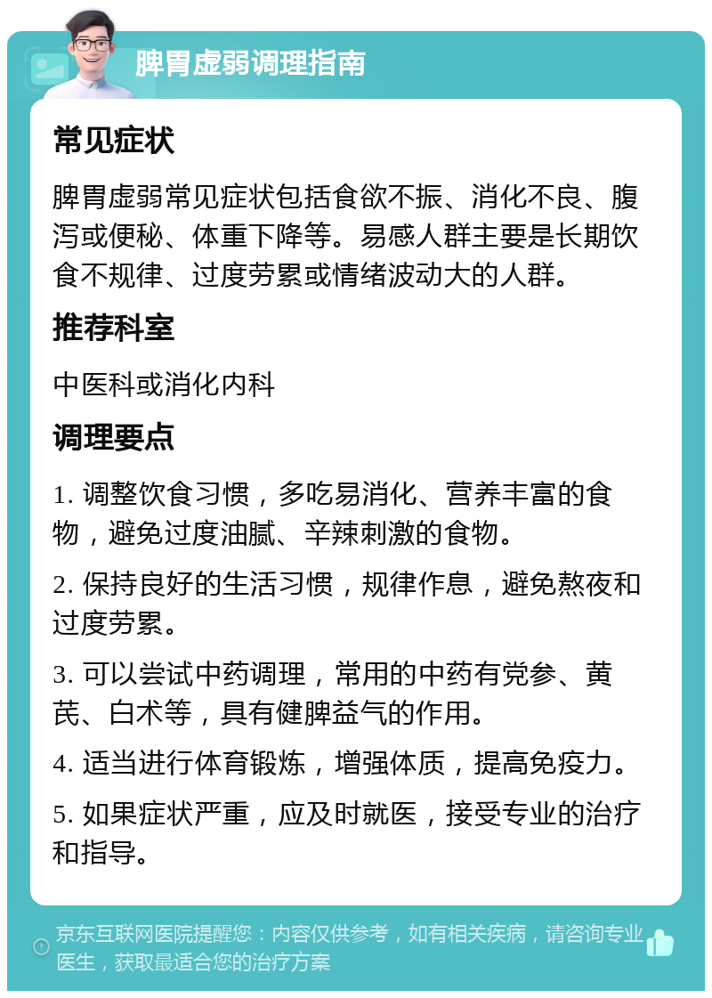 脾胃虚弱调理指南 常见症状 脾胃虚弱常见症状包括食欲不振、消化不良、腹泻或便秘、体重下降等。易感人群主要是长期饮食不规律、过度劳累或情绪波动大的人群。 推荐科室 中医科或消化内科 调理要点 1. 调整饮食习惯，多吃易消化、营养丰富的食物，避免过度油腻、辛辣刺激的食物。 2. 保持良好的生活习惯，规律作息，避免熬夜和过度劳累。 3. 可以尝试中药调理，常用的中药有党参、黄芪、白术等，具有健脾益气的作用。 4. 适当进行体育锻炼，增强体质，提高免疫力。 5. 如果症状严重，应及时就医，接受专业的治疗和指导。