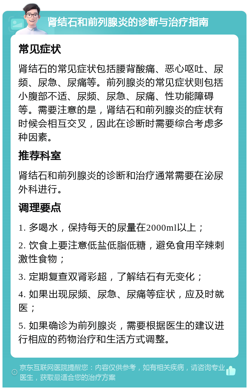 肾结石和前列腺炎的诊断与治疗指南 常见症状 肾结石的常见症状包括腰背酸痛、恶心呕吐、尿频、尿急、尿痛等。前列腺炎的常见症状则包括小腹部不适、尿频、尿急、尿痛、性功能障碍等。需要注意的是，肾结石和前列腺炎的症状有时候会相互交叉，因此在诊断时需要综合考虑多种因素。 推荐科室 肾结石和前列腺炎的诊断和治疗通常需要在泌尿外科进行。 调理要点 1. 多喝水，保持每天的尿量在2000ml以上； 2. 饮食上要注意低盐低脂低糖，避免食用辛辣刺激性食物； 3. 定期复查双肾彩超，了解结石有无变化； 4. 如果出现尿频、尿急、尿痛等症状，应及时就医； 5. 如果确诊为前列腺炎，需要根据医生的建议进行相应的药物治疗和生活方式调整。