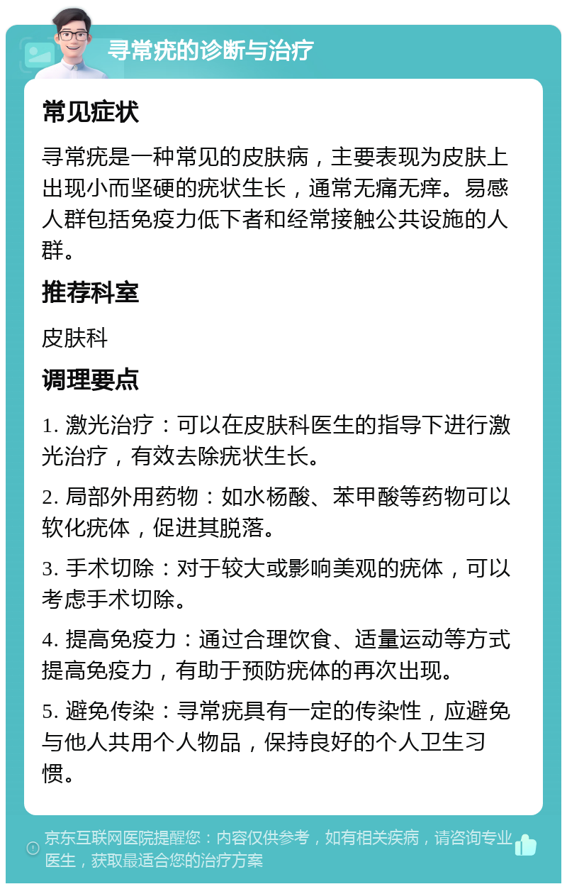 寻常疣的诊断与治疗 常见症状 寻常疣是一种常见的皮肤病，主要表现为皮肤上出现小而坚硬的疣状生长，通常无痛无痒。易感人群包括免疫力低下者和经常接触公共设施的人群。 推荐科室 皮肤科 调理要点 1. 激光治疗：可以在皮肤科医生的指导下进行激光治疗，有效去除疣状生长。 2. 局部外用药物：如水杨酸、苯甲酸等药物可以软化疣体，促进其脱落。 3. 手术切除：对于较大或影响美观的疣体，可以考虑手术切除。 4. 提高免疫力：通过合理饮食、适量运动等方式提高免疫力，有助于预防疣体的再次出现。 5. 避免传染：寻常疣具有一定的传染性，应避免与他人共用个人物品，保持良好的个人卫生习惯。