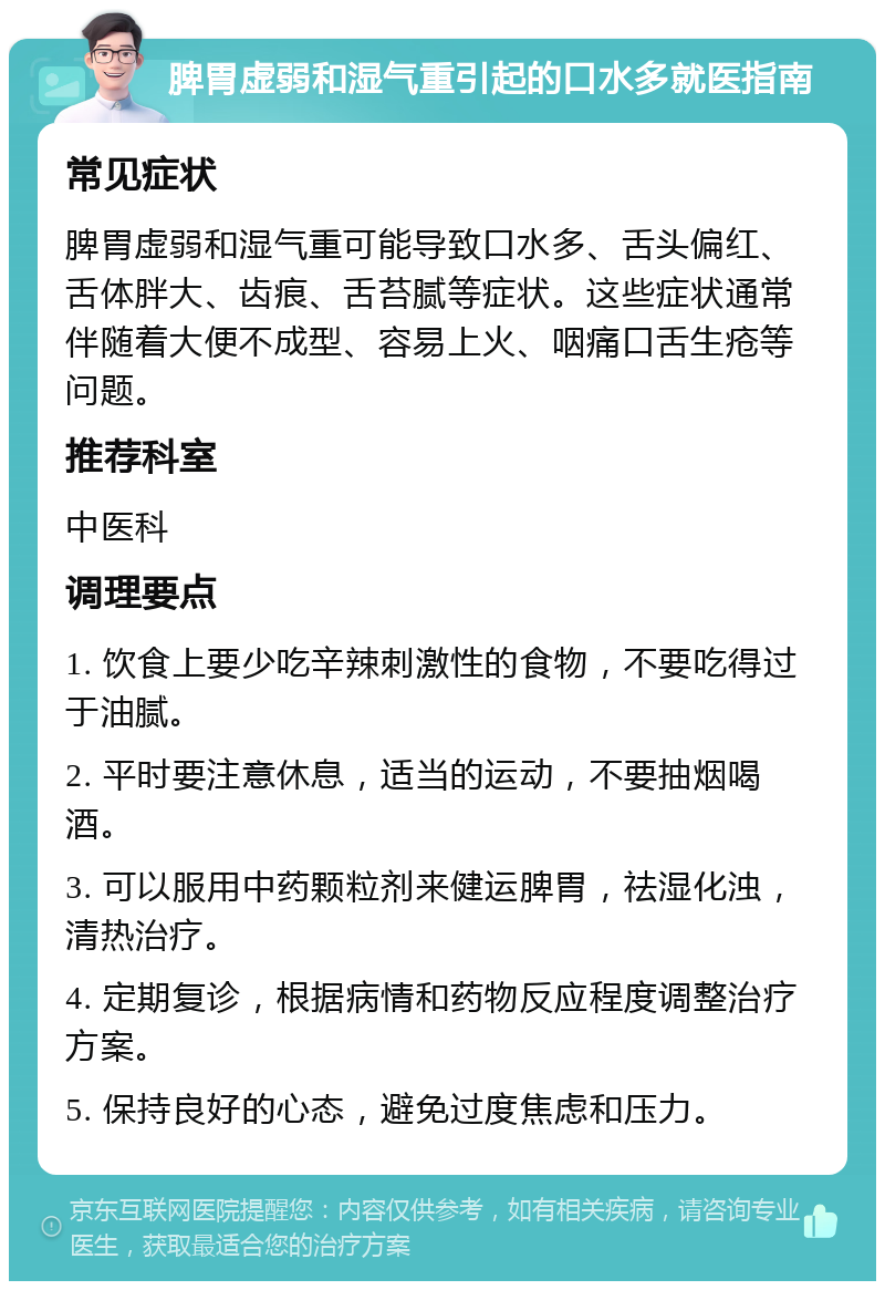 脾胃虚弱和湿气重引起的口水多就医指南 常见症状 脾胃虚弱和湿气重可能导致口水多、舌头偏红、舌体胖大、齿痕、舌苔腻等症状。这些症状通常伴随着大便不成型、容易上火、咽痛口舌生疮等问题。 推荐科室 中医科 调理要点 1. 饮食上要少吃辛辣刺激性的食物，不要吃得过于油腻。 2. 平时要注意休息，适当的运动，不要抽烟喝酒。 3. 可以服用中药颗粒剂来健运脾胃，祛湿化浊，清热治疗。 4. 定期复诊，根据病情和药物反应程度调整治疗方案。 5. 保持良好的心态，避免过度焦虑和压力。