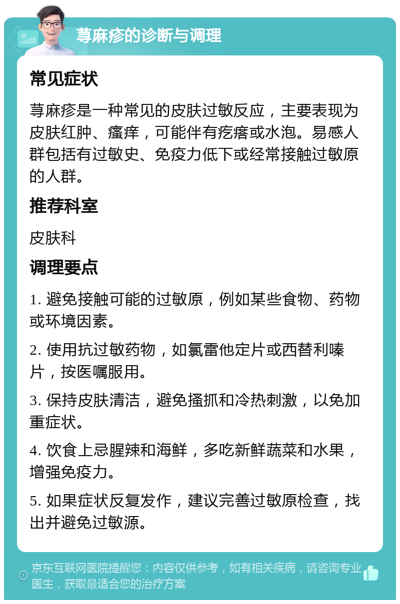 荨麻疹的诊断与调理 常见症状 荨麻疹是一种常见的皮肤过敏反应，主要表现为皮肤红肿、瘙痒，可能伴有疙瘩或水泡。易感人群包括有过敏史、免疫力低下或经常接触过敏原的人群。 推荐科室 皮肤科 调理要点 1. 避免接触可能的过敏原，例如某些食物、药物或环境因素。 2. 使用抗过敏药物，如氯雷他定片或西替利嗪片，按医嘱服用。 3. 保持皮肤清洁，避免搔抓和冷热刺激，以免加重症状。 4. 饮食上忌腥辣和海鲜，多吃新鲜蔬菜和水果，增强免疫力。 5. 如果症状反复发作，建议完善过敏原检查，找出并避免过敏源。