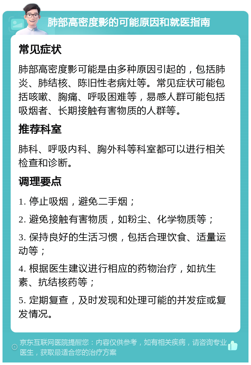 肺部高密度影的可能原因和就医指南 常见症状 肺部高密度影可能是由多种原因引起的，包括肺炎、肺结核、陈旧性老病灶等。常见症状可能包括咳嗽、胸痛、呼吸困难等，易感人群可能包括吸烟者、长期接触有害物质的人群等。 推荐科室 肺科、呼吸内科、胸外科等科室都可以进行相关检查和诊断。 调理要点 1. 停止吸烟，避免二手烟； 2. 避免接触有害物质，如粉尘、化学物质等； 3. 保持良好的生活习惯，包括合理饮食、适量运动等； 4. 根据医生建议进行相应的药物治疗，如抗生素、抗结核药等； 5. 定期复查，及时发现和处理可能的并发症或复发情况。