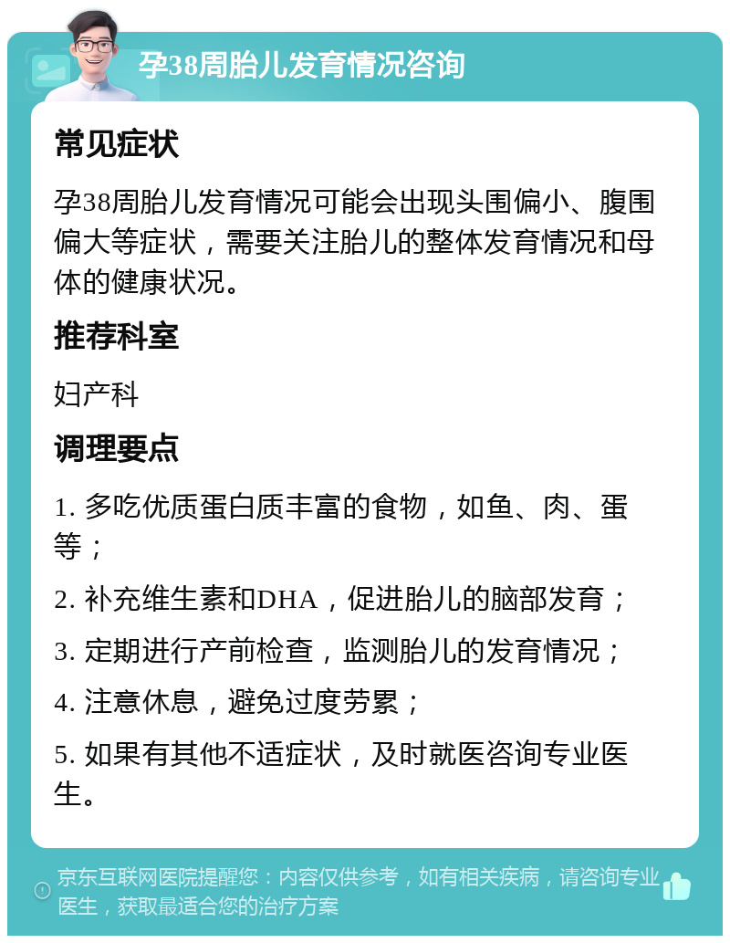 孕38周胎儿发育情况咨询 常见症状 孕38周胎儿发育情况可能会出现头围偏小、腹围偏大等症状，需要关注胎儿的整体发育情况和母体的健康状况。 推荐科室 妇产科 调理要点 1. 多吃优质蛋白质丰富的食物，如鱼、肉、蛋等； 2. 补充维生素和DHA，促进胎儿的脑部发育； 3. 定期进行产前检查，监测胎儿的发育情况； 4. 注意休息，避免过度劳累； 5. 如果有其他不适症状，及时就医咨询专业医生。