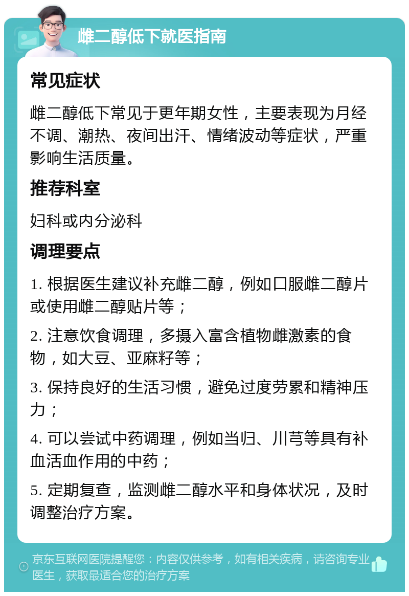 雌二醇低下就医指南 常见症状 雌二醇低下常见于更年期女性，主要表现为月经不调、潮热、夜间出汗、情绪波动等症状，严重影响生活质量。 推荐科室 妇科或内分泌科 调理要点 1. 根据医生建议补充雌二醇，例如口服雌二醇片或使用雌二醇贴片等； 2. 注意饮食调理，多摄入富含植物雌激素的食物，如大豆、亚麻籽等； 3. 保持良好的生活习惯，避免过度劳累和精神压力； 4. 可以尝试中药调理，例如当归、川芎等具有补血活血作用的中药； 5. 定期复查，监测雌二醇水平和身体状况，及时调整治疗方案。