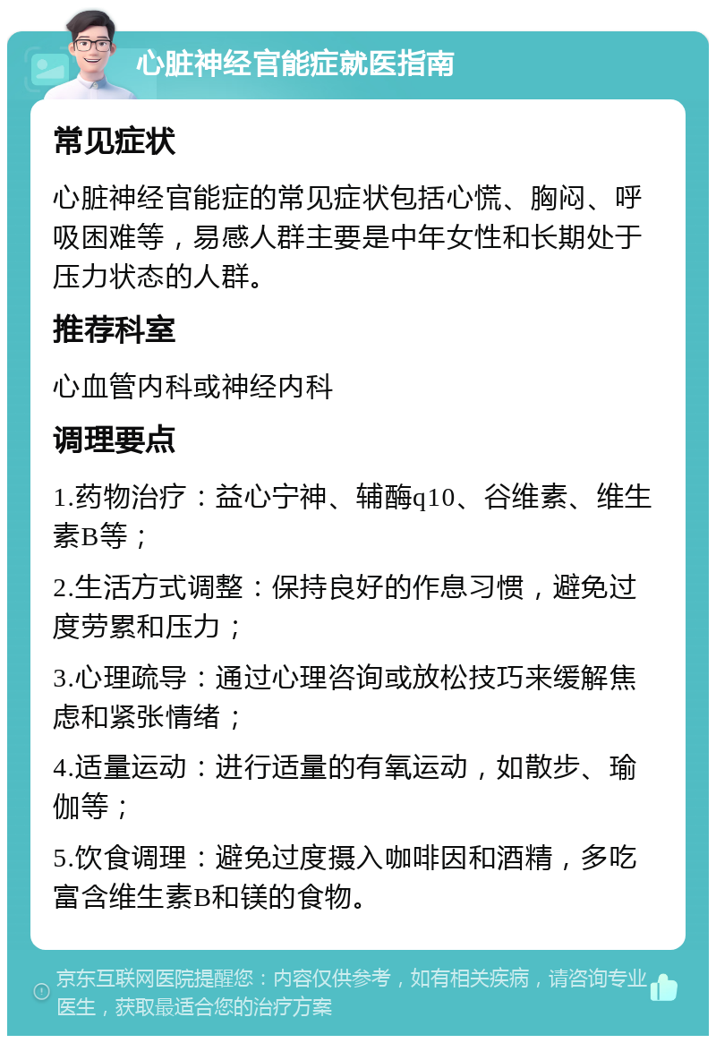 心脏神经官能症就医指南 常见症状 心脏神经官能症的常见症状包括心慌、胸闷、呼吸困难等，易感人群主要是中年女性和长期处于压力状态的人群。 推荐科室 心血管内科或神经内科 调理要点 1.药物治疗：益心宁神、辅酶q10、谷维素、维生素B等； 2.生活方式调整：保持良好的作息习惯，避免过度劳累和压力； 3.心理疏导：通过心理咨询或放松技巧来缓解焦虑和紧张情绪； 4.适量运动：进行适量的有氧运动，如散步、瑜伽等； 5.饮食调理：避免过度摄入咖啡因和酒精，多吃富含维生素B和镁的食物。