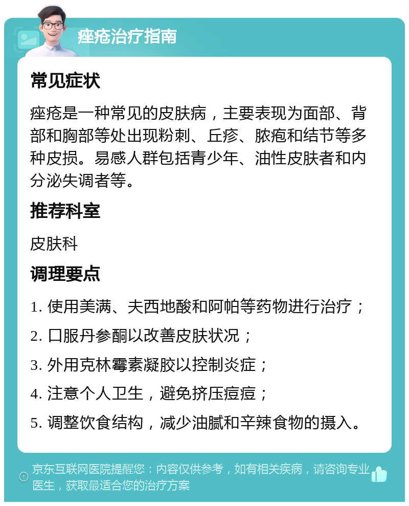 痤疮治疗指南 常见症状 痤疮是一种常见的皮肤病，主要表现为面部、背部和胸部等处出现粉刺、丘疹、脓疱和结节等多种皮损。易感人群包括青少年、油性皮肤者和内分泌失调者等。 推荐科室 皮肤科 调理要点 1. 使用美满、夫西地酸和阿帕等药物进行治疗； 2. 口服丹参酮以改善皮肤状况； 3. 外用克林霉素凝胶以控制炎症； 4. 注意个人卫生，避免挤压痘痘； 5. 调整饮食结构，减少油腻和辛辣食物的摄入。