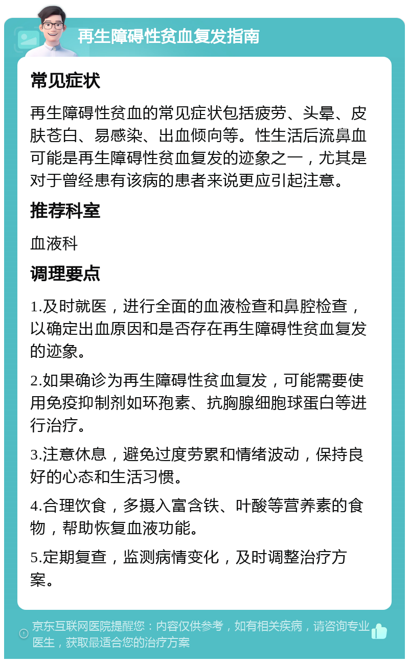 再生障碍性贫血复发指南 常见症状 再生障碍性贫血的常见症状包括疲劳、头晕、皮肤苍白、易感染、出血倾向等。性生活后流鼻血可能是再生障碍性贫血复发的迹象之一，尤其是对于曾经患有该病的患者来说更应引起注意。 推荐科室 血液科 调理要点 1.及时就医，进行全面的血液检查和鼻腔检查，以确定出血原因和是否存在再生障碍性贫血复发的迹象。 2.如果确诊为再生障碍性贫血复发，可能需要使用免疫抑制剂如环孢素、抗胸腺细胞球蛋白等进行治疗。 3.注意休息，避免过度劳累和情绪波动，保持良好的心态和生活习惯。 4.合理饮食，多摄入富含铁、叶酸等营养素的食物，帮助恢复血液功能。 5.定期复查，监测病情变化，及时调整治疗方案。