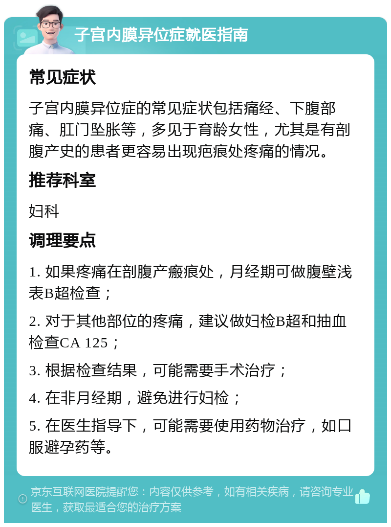 子宫内膜异位症就医指南 常见症状 子宫内膜异位症的常见症状包括痛经、下腹部痛、肛门坠胀等，多见于育龄女性，尤其是有剖腹产史的患者更容易出现疤痕处疼痛的情况。 推荐科室 妇科 调理要点 1. 如果疼痛在剖腹产瘢痕处，月经期可做腹壁浅表B超检查； 2. 对于其他部位的疼痛，建议做妇检B超和抽血检查CA 125； 3. 根据检查结果，可能需要手术治疗； 4. 在非月经期，避免进行妇检； 5. 在医生指导下，可能需要使用药物治疗，如口服避孕药等。