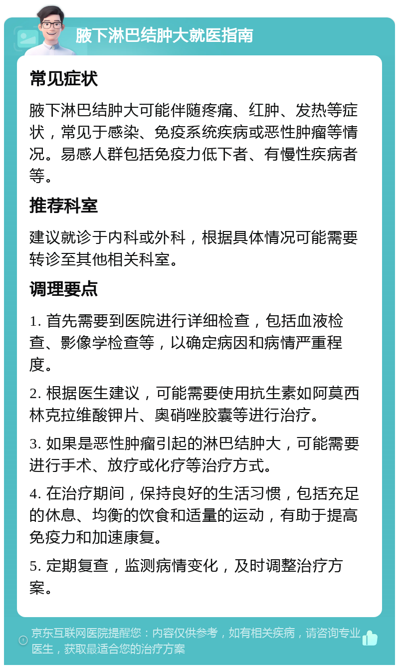 腋下淋巴结肿大就医指南 常见症状 腋下淋巴结肿大可能伴随疼痛、红肿、发热等症状，常见于感染、免疫系统疾病或恶性肿瘤等情况。易感人群包括免疫力低下者、有慢性疾病者等。 推荐科室 建议就诊于内科或外科，根据具体情况可能需要转诊至其他相关科室。 调理要点 1. 首先需要到医院进行详细检查，包括血液检查、影像学检查等，以确定病因和病情严重程度。 2. 根据医生建议，可能需要使用抗生素如阿莫西林克拉维酸钾片、奥硝唑胶囊等进行治疗。 3. 如果是恶性肿瘤引起的淋巴结肿大，可能需要进行手术、放疗或化疗等治疗方式。 4. 在治疗期间，保持良好的生活习惯，包括充足的休息、均衡的饮食和适量的运动，有助于提高免疫力和加速康复。 5. 定期复查，监测病情变化，及时调整治疗方案。