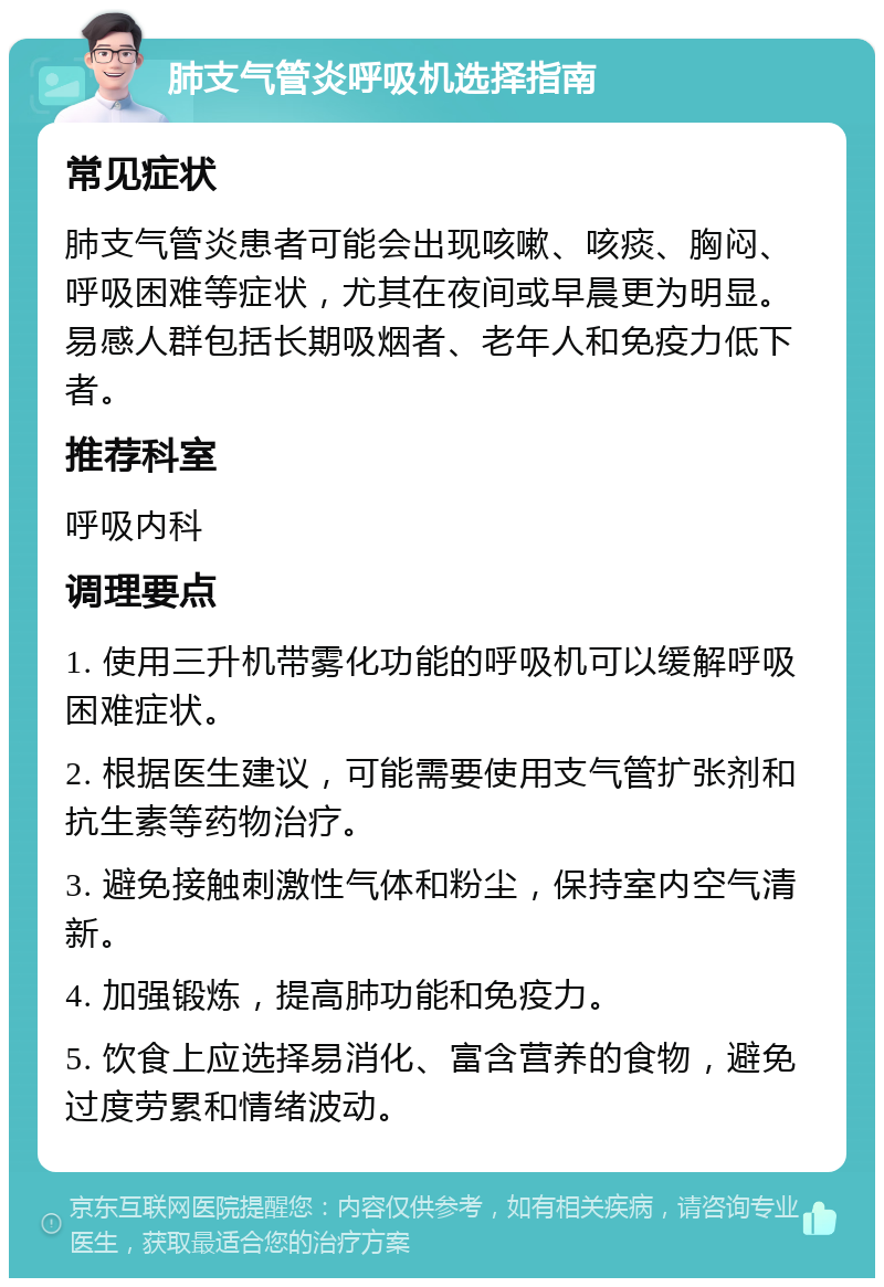 肺支气管炎呼吸机选择指南 常见症状 肺支气管炎患者可能会出现咳嗽、咳痰、胸闷、呼吸困难等症状，尤其在夜间或早晨更为明显。易感人群包括长期吸烟者、老年人和免疫力低下者。 推荐科室 呼吸内科 调理要点 1. 使用三升机带雾化功能的呼吸机可以缓解呼吸困难症状。 2. 根据医生建议，可能需要使用支气管扩张剂和抗生素等药物治疗。 3. 避免接触刺激性气体和粉尘，保持室内空气清新。 4. 加强锻炼，提高肺功能和免疫力。 5. 饮食上应选择易消化、富含营养的食物，避免过度劳累和情绪波动。