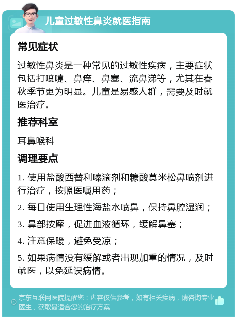 儿童过敏性鼻炎就医指南 常见症状 过敏性鼻炎是一种常见的过敏性疾病，主要症状包括打喷嚏、鼻痒、鼻塞、流鼻涕等，尤其在春秋季节更为明显。儿童是易感人群，需要及时就医治疗。 推荐科室 耳鼻喉科 调理要点 1. 使用盐酸西替利嗪滴剂和糠酸莫米松鼻喷剂进行治疗，按照医嘱用药； 2. 每日使用生理性海盐水喷鼻，保持鼻腔湿润； 3. 鼻部按摩，促进血液循环，缓解鼻塞； 4. 注意保暖，避免受凉； 5. 如果病情没有缓解或者出现加重的情况，及时就医，以免延误病情。