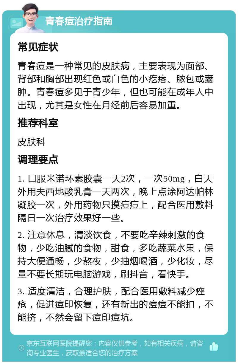 青春痘治疗指南 常见症状 青春痘是一种常见的皮肤病，主要表现为面部、背部和胸部出现红色或白色的小疙瘩、脓包或囊肿。青春痘多见于青少年，但也可能在成年人中出现，尤其是女性在月经前后容易加重。 推荐科室 皮肤科 调理要点 1. 口服米诺环素胶囊一天2次，一次50mg，白天外用夫西地酸乳膏一天两次，晚上点涂阿达帕林凝胶一次，外用药物只摸痘痘上，配合医用敷料隔日一次治疗效果好一些。 2. 注意休息，清淡饮食，不要吃辛辣刺激的食物，少吃油腻的食物，甜食，多吃蔬菜水果，保持大便通畅，少熬夜，少抽烟喝酒，少化妆，尽量不要长期玩电脑游戏，刷抖音，看快手。 3. 适度清洁，合理护肤，配合医用敷料减少痤疮，促进痘印恢复，还有新出的痘痘不能扣，不能挤，不然会留下痘印痘坑。