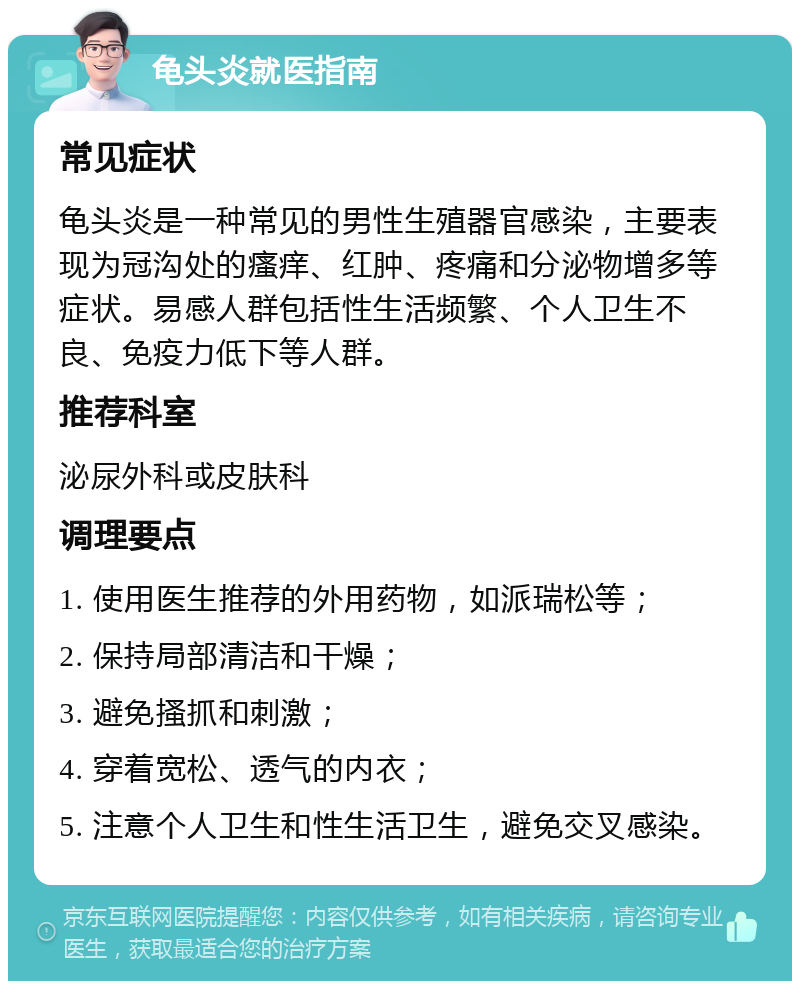 龟头炎就医指南 常见症状 龟头炎是一种常见的男性生殖器官感染，主要表现为冠沟处的瘙痒、红肿、疼痛和分泌物增多等症状。易感人群包括性生活频繁、个人卫生不良、免疫力低下等人群。 推荐科室 泌尿外科或皮肤科 调理要点 1. 使用医生推荐的外用药物，如派瑞松等； 2. 保持局部清洁和干燥； 3. 避免搔抓和刺激； 4. 穿着宽松、透气的内衣； 5. 注意个人卫生和性生活卫生，避免交叉感染。