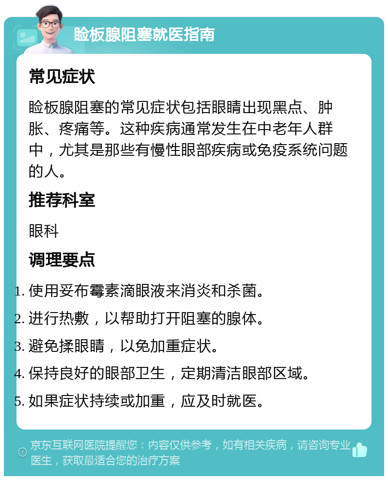 睑板腺阻塞就医指南 常见症状 睑板腺阻塞的常见症状包括眼睛出现黑点、肿胀、疼痛等。这种疾病通常发生在中老年人群中，尤其是那些有慢性眼部疾病或免疫系统问题的人。 推荐科室 眼科 调理要点 使用妥布霉素滴眼液来消炎和杀菌。 进行热敷，以帮助打开阻塞的腺体。 避免揉眼睛，以免加重症状。 保持良好的眼部卫生，定期清洁眼部区域。 如果症状持续或加重，应及时就医。