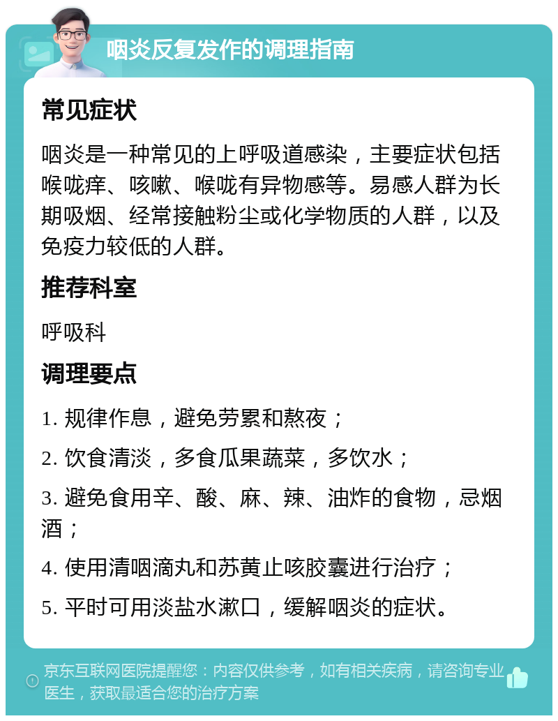 咽炎反复发作的调理指南 常见症状 咽炎是一种常见的上呼吸道感染，主要症状包括喉咙痒、咳嗽、喉咙有异物感等。易感人群为长期吸烟、经常接触粉尘或化学物质的人群，以及免疫力较低的人群。 推荐科室 呼吸科 调理要点 1. 规律作息，避免劳累和熬夜； 2. 饮食清淡，多食瓜果蔬菜，多饮水； 3. 避免食用辛、酸、麻、辣、油炸的食物，忌烟酒； 4. 使用清咽滴丸和苏黄止咳胶囊进行治疗； 5. 平时可用淡盐水漱口，缓解咽炎的症状。