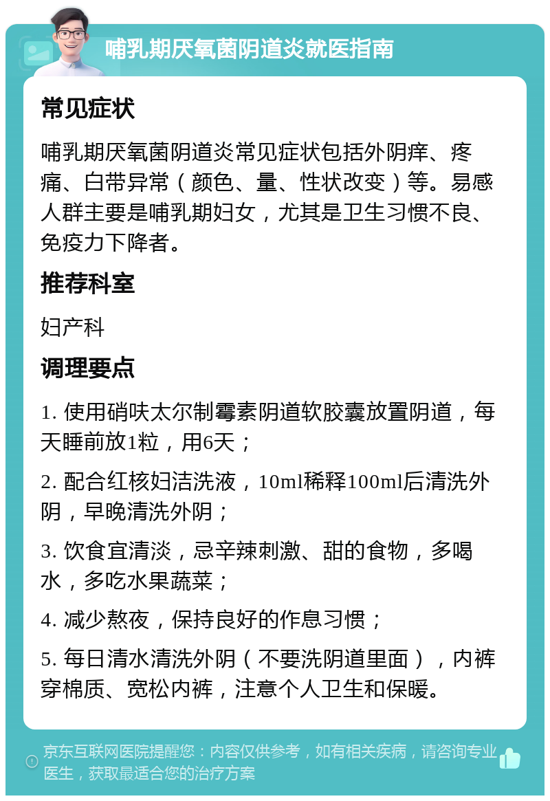 哺乳期厌氧菌阴道炎就医指南 常见症状 哺乳期厌氧菌阴道炎常见症状包括外阴痒、疼痛、白带异常（颜色、量、性状改变）等。易感人群主要是哺乳期妇女，尤其是卫生习惯不良、免疫力下降者。 推荐科室 妇产科 调理要点 1. 使用硝呋太尔制霉素阴道软胶囊放置阴道，每天睡前放1粒，用6天； 2. 配合红核妇洁洗液，10ml稀释100ml后清洗外阴，早晚清洗外阴； 3. 饮食宜清淡，忌辛辣刺激、甜的食物，多喝水，多吃水果蔬菜； 4. 减少熬夜，保持良好的作息习惯； 5. 每日清水清洗外阴（不要洗阴道里面），内裤穿棉质、宽松内裤，注意个人卫生和保暖。