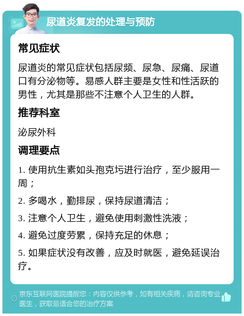 尿道炎复发的处理与预防 常见症状 尿道炎的常见症状包括尿频、尿急、尿痛、尿道口有分泌物等。易感人群主要是女性和性活跃的男性，尤其是那些不注意个人卫生的人群。 推荐科室 泌尿外科 调理要点 1. 使用抗生素如头孢克圬进行治疗，至少服用一周； 2. 多喝水，勤排尿，保持尿道清洁； 3. 注意个人卫生，避免使用刺激性洗液； 4. 避免过度劳累，保持充足的休息； 5. 如果症状没有改善，应及时就医，避免延误治疗。