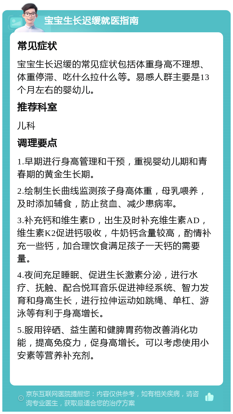 宝宝生长迟缓就医指南 常见症状 宝宝生长迟缓的常见症状包括体重身高不理想、体重停滞、吃什么拉什么等。易感人群主要是13个月左右的婴幼儿。 推荐科室 儿科 调理要点 1.早期进行身高管理和干预，重视婴幼儿期和青春期的黄金生长期。 2.绘制生长曲线监测孩子身高体重，母乳喂养，及时添加辅食，防止贫血、减少患病率。 3.补充钙和维生素D，出生及时补充维生素AD，维生素K2促进钙吸收，牛奶钙含量较高，酌情补充一些钙，加合理饮食满足孩子一天钙的需要量。 4.夜间充足睡眠、促进生长激素分泌，进行水疗、抚触、配合悦耳音乐促进神经系统、智力发育和身高生长，进行拉伸运动如跳绳、单杠、游泳等有利于身高增长。 5.服用锌硒、益生菌和健脾胃药物改善消化功能，提高免疫力，促身高增长。可以考虑使用小安素等营养补充剂。