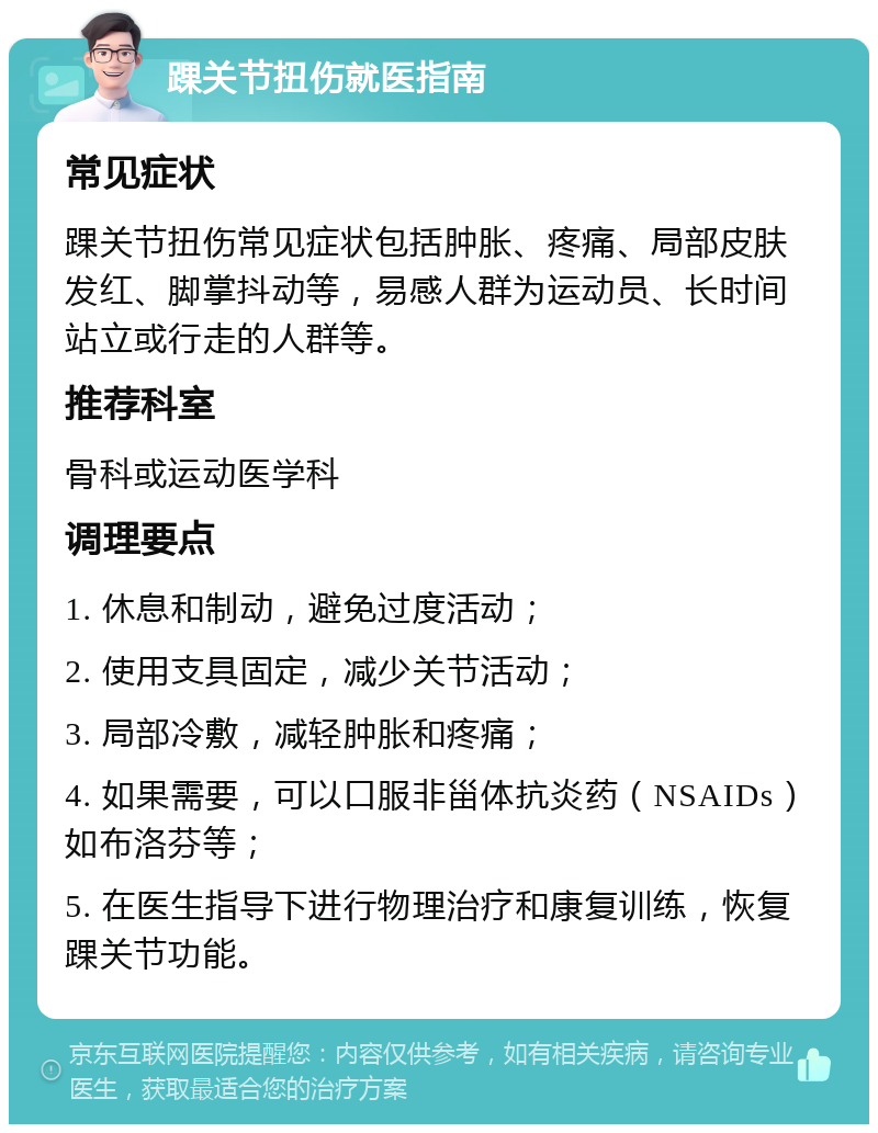 踝关节扭伤就医指南 常见症状 踝关节扭伤常见症状包括肿胀、疼痛、局部皮肤发红、脚掌抖动等，易感人群为运动员、长时间站立或行走的人群等。 推荐科室 骨科或运动医学科 调理要点 1. 休息和制动，避免过度活动； 2. 使用支具固定，减少关节活动； 3. 局部冷敷，减轻肿胀和疼痛； 4. 如果需要，可以口服非甾体抗炎药（NSAIDs）如布洛芬等； 5. 在医生指导下进行物理治疗和康复训练，恢复踝关节功能。