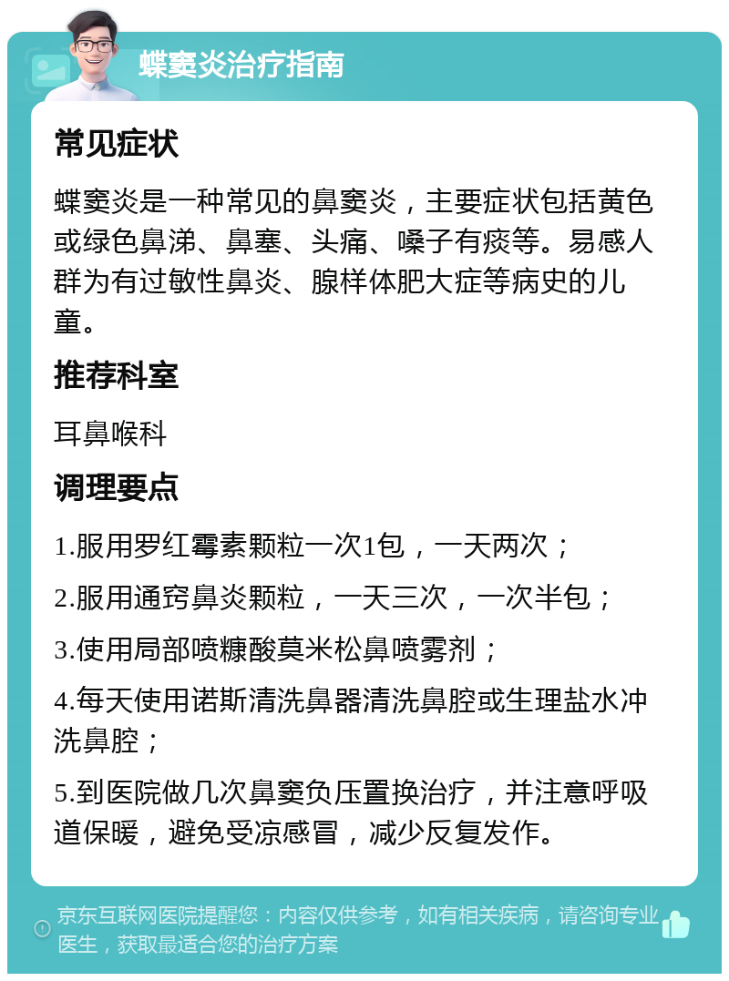 蝶窦炎治疗指南 常见症状 蝶窦炎是一种常见的鼻窦炎，主要症状包括黄色或绿色鼻涕、鼻塞、头痛、嗓子有痰等。易感人群为有过敏性鼻炎、腺样体肥大症等病史的儿童。 推荐科室 耳鼻喉科 调理要点 1.服用罗红霉素颗粒一次1包，一天两次； 2.服用通窍鼻炎颗粒，一天三次，一次半包； 3.使用局部喷糠酸莫米松鼻喷雾剂； 4.每天使用诺斯清洗鼻器清洗鼻腔或生理盐水冲洗鼻腔； 5.到医院做几次鼻窦负压置换治疗，并注意呼吸道保暖，避免受凉感冒，减少反复发作。