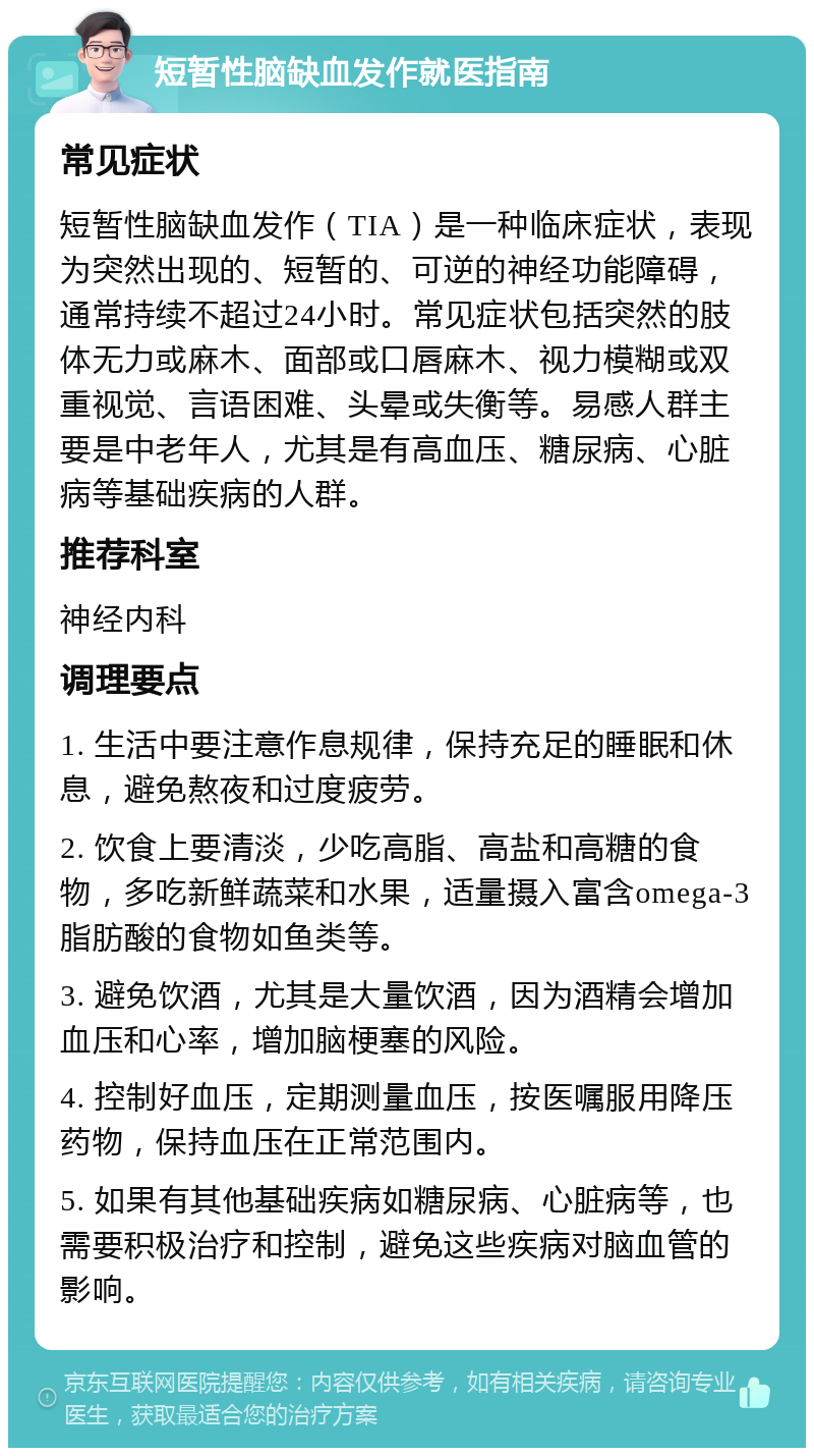 短暂性脑缺血发作就医指南 常见症状 短暂性脑缺血发作（TIA）是一种临床症状，表现为突然出现的、短暂的、可逆的神经功能障碍，通常持续不超过24小时。常见症状包括突然的肢体无力或麻木、面部或口唇麻木、视力模糊或双重视觉、言语困难、头晕或失衡等。易感人群主要是中老年人，尤其是有高血压、糖尿病、心脏病等基础疾病的人群。 推荐科室 神经内科 调理要点 1. 生活中要注意作息规律，保持充足的睡眠和休息，避免熬夜和过度疲劳。 2. 饮食上要清淡，少吃高脂、高盐和高糖的食物，多吃新鲜蔬菜和水果，适量摄入富含omega-3脂肪酸的食物如鱼类等。 3. 避免饮酒，尤其是大量饮酒，因为酒精会增加血压和心率，增加脑梗塞的风险。 4. 控制好血压，定期测量血压，按医嘱服用降压药物，保持血压在正常范围内。 5. 如果有其他基础疾病如糖尿病、心脏病等，也需要积极治疗和控制，避免这些疾病对脑血管的影响。