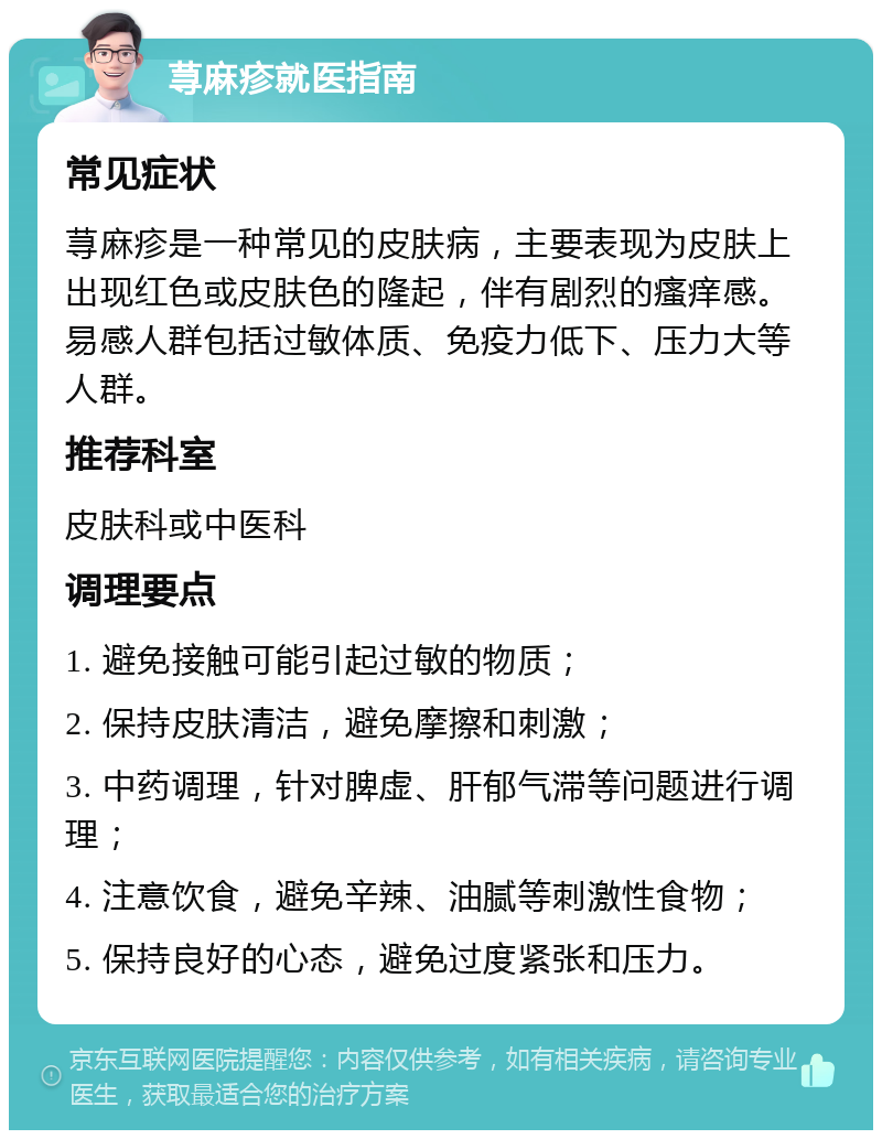 荨麻疹就医指南 常见症状 荨麻疹是一种常见的皮肤病，主要表现为皮肤上出现红色或皮肤色的隆起，伴有剧烈的瘙痒感。易感人群包括过敏体质、免疫力低下、压力大等人群。 推荐科室 皮肤科或中医科 调理要点 1. 避免接触可能引起过敏的物质； 2. 保持皮肤清洁，避免摩擦和刺激； 3. 中药调理，针对脾虚、肝郁气滞等问题进行调理； 4. 注意饮食，避免辛辣、油腻等刺激性食物； 5. 保持良好的心态，避免过度紧张和压力。