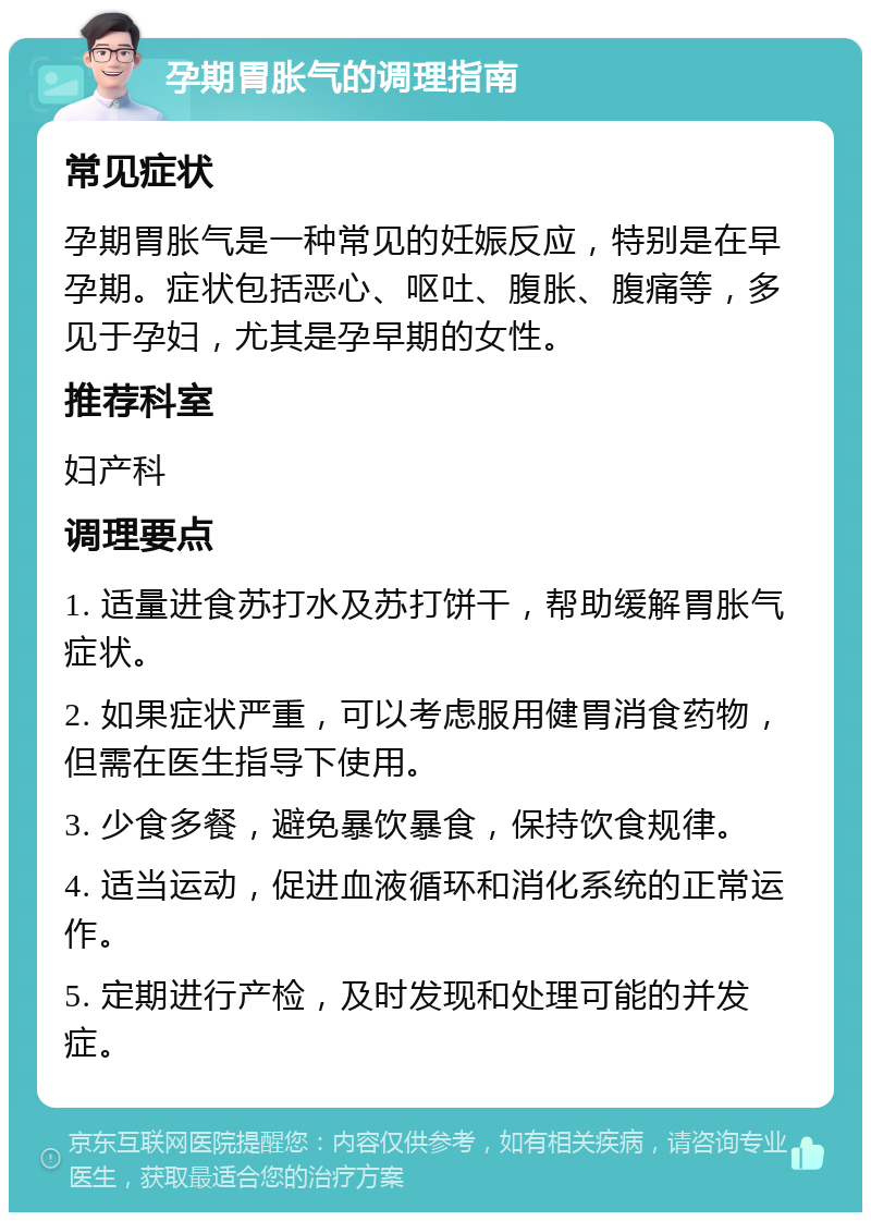 孕期胃胀气的调理指南 常见症状 孕期胃胀气是一种常见的妊娠反应，特别是在早孕期。症状包括恶心、呕吐、腹胀、腹痛等，多见于孕妇，尤其是孕早期的女性。 推荐科室 妇产科 调理要点 1. 适量进食苏打水及苏打饼干，帮助缓解胃胀气症状。 2. 如果症状严重，可以考虑服用健胃消食药物，但需在医生指导下使用。 3. 少食多餐，避免暴饮暴食，保持饮食规律。 4. 适当运动，促进血液循环和消化系统的正常运作。 5. 定期进行产检，及时发现和处理可能的并发症。