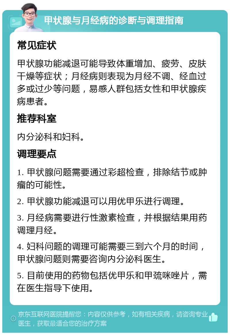 甲状腺与月经病的诊断与调理指南 常见症状 甲状腺功能减退可能导致体重增加、疲劳、皮肤干燥等症状；月经病则表现为月经不调、经血过多或过少等问题，易感人群包括女性和甲状腺疾病患者。 推荐科室 内分泌科和妇科。 调理要点 1. 甲状腺问题需要通过彩超检查，排除结节或肿瘤的可能性。 2. 甲状腺功能减退可以用优甲乐进行调理。 3. 月经病需要进行性激素检查，并根据结果用药调理月经。 4. 妇科问题的调理可能需要三到六个月的时间，甲状腺问题则需要咨询内分泌科医生。 5. 目前使用的药物包括优甲乐和甲巯咪唑片，需在医生指导下使用。