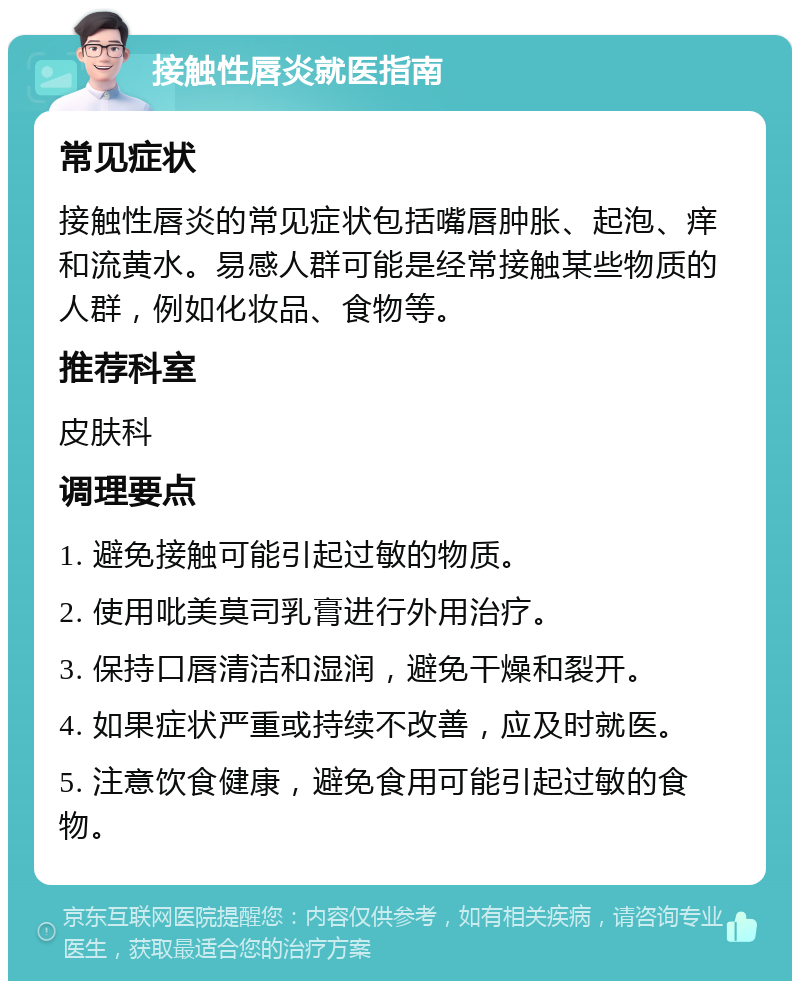 接触性唇炎就医指南 常见症状 接触性唇炎的常见症状包括嘴唇肿胀、起泡、痒和流黄水。易感人群可能是经常接触某些物质的人群，例如化妆品、食物等。 推荐科室 皮肤科 调理要点 1. 避免接触可能引起过敏的物质。 2. 使用吡美莫司乳膏进行外用治疗。 3. 保持口唇清洁和湿润，避免干燥和裂开。 4. 如果症状严重或持续不改善，应及时就医。 5. 注意饮食健康，避免食用可能引起过敏的食物。