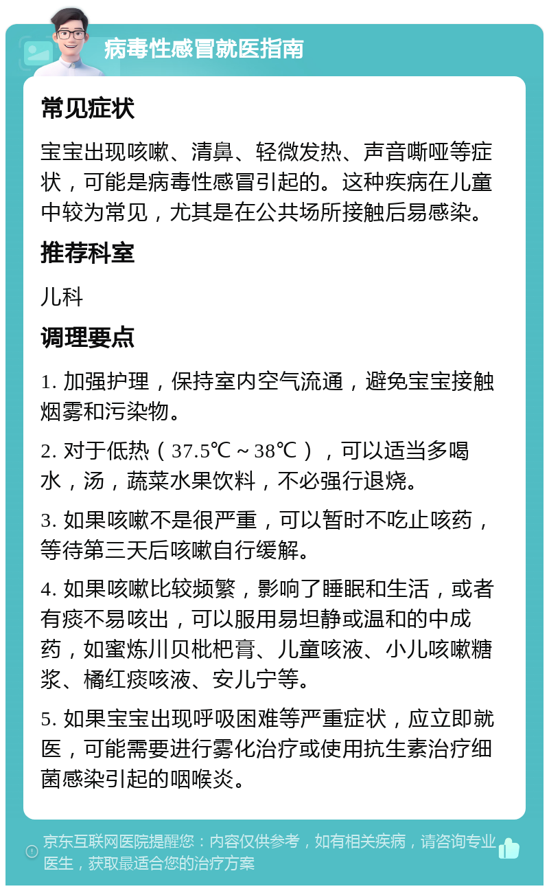 病毒性感冒就医指南 常见症状 宝宝出现咳嗽、清鼻、轻微发热、声音嘶哑等症状，可能是病毒性感冒引起的。这种疾病在儿童中较为常见，尤其是在公共场所接触后易感染。 推荐科室 儿科 调理要点 1. 加强护理，保持室内空气流通，避免宝宝接触烟雾和污染物。 2. 对于低热（37.5℃～38℃），可以适当多喝水，汤，蔬菜水果饮料，不必强行退烧。 3. 如果咳嗽不是很严重，可以暂时不吃止咳药，等待第三天后咳嗽自行缓解。 4. 如果咳嗽比较频繁，影响了睡眠和生活，或者有痰不易咳出，可以服用易坦静或温和的中成药，如蜜炼川贝枇杷膏、儿童咳液、小儿咳嗽糖浆、橘红痰咳液、安儿宁等。 5. 如果宝宝出现呼吸困难等严重症状，应立即就医，可能需要进行雾化治疗或使用抗生素治疗细菌感染引起的咽喉炎。